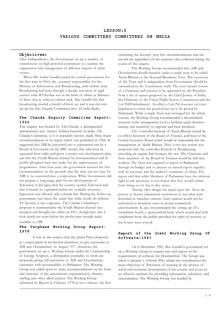 1 9
LESSON:5
VARIOUS COMMITTEES COMMITTEES ON MEDIA
Objectives:
After Independence, the Government set up a number of
commissions or high-powered committees to examine the
organisation and management of different aspects of India
society.
When Mrs Indira Gandhi joined the central government for
the first time in 1964, she assumed responsibility for the
Ministry of Information and Broadcasting, with cabinet rank.
Broadcasting had been through a decade and more of rigid
control while B.V.Keshar was at the helm of affairs as Minister
of State, that is, without cabinet rank. Mrs Gandhi felt that
broadcasting needed a breath of fresh air, and it was she who
set up the first Enquiry Committee into All India Radio.
The Chanda Enquiry Committee Report-
1966
This enquiry was headed by A.K.Chanda, a distinguished
administrator and former Auditor-General of India. The
Chanda Committee, as it is popularly known, made three major
recommendations in its report which was published in 1966. It
suggested that AIR be converted into a corporation run by a
Board of Governors on the BBC model, that television be
seperated from radio and given a twenty-year development plan;
and that the Vividh Bharati channel be commercialised and its
profits ploughed back into radio for the improvement of
programmes. After four years, the government rejected the first
recommendation on the grounds that the time was not ripe for
AIR to be converted into a corporation. While Government did
not prepare a long-range plan for the development of
Television, it did agree that the country needed Television and
that it should be expanded within the available resources.
Seperation was effected only a decade late. During the Nehru era,
government had taken the stand that India would do without
TV because it was expensive. The Chanda Committee’s
proposal to commercialise the Vividh Bharati channel was
accepted and brought into effect in 1967, though here also it
took nearly ten years before the profits were actually made
available to AIR.
The Verghese Working Group Report-
1978
It was in this context that the Janata Party proposed,
as a major plank in its election manifesto, to give autonomy to
AIR and Doordarshan. In August 1977, therefore, the
government set up a Working Group under the Chairmanship
of George Verghese, a distinguihes journalist, to work out
proposals giving full autonomy to AIR and Doordarshan,
consistent with accountability to Parliament. The Working
Group was called upon to make recommendations on the form
and structure of the autonomous organisation(s), finance,
staffing and other allied matters. The Working Group
submitted its Report in February 1978 in two volumes, the first
containing the Group’s sixty-five recommendations and the
second the appendices of the extensive data collected during the
course of the enquiry.
The Working Group recommended that AIR and
Doordarshan should function under a single trust to be called
Akash Bharati or the National Broadcast Trust. The autonomy
of the Trust and is independent from Government should be
entrenched in the Constitution itself. The trust should consist
of a Chairman and trustees to be appointed by the President
from a list of names proposed by the Chief Justice of India,
the Chairman of the Union Public Service Commission and the
Lok Pal(Ombudsman). In effect a Lok Pal does not yet exist:
legislation to create the position has yet to be passed by
Parliament. While a single Trust was envisaged for the whole
country, the Working Group recommended a decentralised
structure at the management level to facilitate quick decision-
making and sensitivity to regional and local problems.
The Controller-General of Akash Bharati would be
ex-officio Secretary of the Board of Trustees, and head of the
Central Executive Board which would be responsible for the
management of Akash Bharati. Thus a two-tier system was
proposed with the controller-General of Broadcasting
providing an organic link between the two. The Chairman and
three members of the Board of Trustees would be full-time
workers. The Trust was required to report to Parliament
through its budget and to present an annual report together
with its accounts and the auditor’s comments on them. The
report said that while Members of Parliament have the inherent
right to ask questions, it was hoped that they would refrain
from doing so on day-to-day issues.
Among other things, the report gave the Trust the
powers to licence educational institutions to run what were
described as franchise stations. Such stations would not be
authorised to broadcast news to accept commercial
advertisement. It also recommended the setting up of a
complaints board, a quasi-judicial body which would deal with
complaints from the public provided the right of recourse to
the Courts were waived.
Report of the Joshi Working Group Of
Software-1983
On 6 December 1982, Mrs. Gandhi’s government set
up a Working Group to enquire into and report on the
requirements of software for Doordarshan. The Group was
asked to prepare a software Plan taking into consideration the
main objectives of Television of assisting in the process of
social and economic development of the country and to act as
an effective medium for providing information, education, and
entertainment. The Working Group was headed by
 