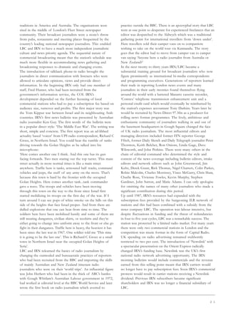 2 1
traditions in America and Australia. The organisations were
sited in the middle of London’s Fleet Street newspaper
community. Their broadcast journalists were a stone’s throw
from pubs, restaurants and meeting places frequented by the
country’s leading national newspaper journalists. This enabled
LBC and IRN to have a much more independent journalistic
culture and news priority agenda. The sequential nature of
commercial broadcasting meant that the station’s schedule was
much more flexible in accommodating news gathering and
broadcasting responses to dramatic and changing events.
The introduction of talkback phone-in radio brought the
journalists in direct communication with listeners who were
allowed to articulate opinions, views and provide direct
information. In the beginning IRN only had one member of
staff, Fred Hunter, who had been recruited from the
government’s information service, the COI. IRN’s
development depended on the further licensing of local
commercial stations who had to pay a subscription fee based on
audience size, turnover and profits. The first major story was
the Yom Kippur war between Israel and its neighbouring Arab
countries. IRN’s first news bulletin was presented by Australian
radio journalist Ken Guy. The first words of the bulletin were
in a popular direct style: ‘The Middle East War’. The writing was
short, simple and concrete. The first report was an ad-libbed
actuality based ‘voicer’ from UPI radio correspondent, Richard C
Groce, in Northern Israel. You could hear the rumble of tanks
driving towards the Golan Heights as he talked into his
microphone:
‘Here comes another one I think. And this one has its gun
facing forwards. Two men staring out the top turret. This main
street actually in more normal times is like a main street
anywhere. Traffic here is tanks, armoured half tracks, command
vehicles and jeeps, the stuff of any army on the move. That’s
because this town is hard by the frontier with the occupied
Golan Heights. Here comes another tank...tank commander
gave a wave. The troops and vehicles have been moving
through this town on the way to the front since Israel first
started mobilizing its troops on the first day of the war. If I
turn around I can see pops of white smoke on the hills on this
side of the heights that face Israel proper. And from there are
dulled explosions that one can hear from time to time. The
soldiers here have been mobilized hastily and some of them are
still wearing dungarees, civilian shirts, or teeshirts and they’re
either going to change into uniform away to the front or else go
fight in their dungarees. Traffic here is heavy, the heaviest it has
been since the last war in 1967. One soldier told me ‘This time
it is going to be the last one’. This is Richard C Groce at a small
town in Northern Israel near the occupied Golan Heights of
Syria’.
LBC and IRN relearned the basics of radio journalism by
changing the outmoded and bureaucratic practices of reporters
who had been recruited from the BBC and importing the skills
of mainly Australian and New Zealand itinerant radio
journalists who were on their ‘world trips’. An influential figure
was John Herbert who had been in the thick of ABC’s battles
with Gough Whitlam’s Australian Labour government in 1972,
had worked at editorial level at the BBC World Service and later
wrote the first book on radio journalism which averred to
practice outside the BBC. There is an apocryphal story that LBC
were at one point so desperate for experienced freelances that an
editor was despatched to the Aldwych which was a traditional
gathering point for international travellers from ‘down under’.
Here travellers sold their camper vans on to compatriots
wishing to take on the world tour via Katmandu. The story
goes that the editor had to move from camper van to camper
van saying ‘Anyone here a radio journalist from Australia or
New Zealand?’
In the next twenty to thirty years IRN/LBC became a
substantial training ground for broadcast journalists who now
figure prominently as international bi-media correspondents
and programming executives. Generations of reporters learned
their trade in reporting London news events and many
journalists in their early twenties found themselves flying
around the world with a battered Marantz cassette recorder,
‘Comrex’ telephone transmission enhancement unit and a
personal credit card which would eventually be reimbursed by
the station’s expenses accountant Tony Darkins. Years later he
would be recruited by News Direct 97.3fm as a producer for
rolling news format programmes. The lively, ambitious and
enthusiastic community of journalists walking in and out of
the basement headquarters in Gough Square changed the face
of UK radio journalism. The most influential editors and
managing directors included former ITN reporter George
Ffitch, former Daily Sketch and Daily Telegraph journalist Peter
Thornton, Keith Belcher, Ron Onions, Linda Gage, Dave
Wilsworth, and John Perkins. There were many others in the
chain of editorial command who determined the style and
content of the news coverage including bulletin editors, intake
editors and network editors such as John Greenwood, Jim
Keltz, Derek Grant, Rick Thomas, Nigel Charters, Colin Parkes,
Robin Malcolm, Charles Morrissey, Vince McGarry, Chris Shaw,
Charlie Rose, Vivienne Fowles, Kevin Murphy, Stephen
Gardiner, John Sutton, and Marie Adams. I can only apologise
for omitting the names of many other journalists who made a
significant contribution during this period.
Up until 1987, IRN’s resources had expanded with the
subscription fees provided by the burgeoning ILR network of
stations and this had been combined with a subsidy from the
sister company LBC. The operation was labour intensive, but
despite fluctuations in funding and the threat of redundancies
in four to five year cycles, LBC was a remarkable success. The
station was protected by a limited radio market. For many years
there were only two commercial stations in London and the
competition was music format in the form of Capital Radio.
UK spending on radio advertising remained stubbornly
restricted to two per cent. The introduction of ‘Newslink’ with
a spectacular presentation on the Orient Express radically
changed IRN’s funding base. Newslink was the UK’s first
national radio network advertising opportunity. The IRN
morning bulletins would include commercials and the revenue
earned from this selling point meant that IRN carriers would
no longer have to pay subscription fees. Soon IRN’s commercial
prowess would result in carrier stations receiving a Newslink
dividend. Previous IRN subscribers became significant
shareholders and IRN was no longer a financial subsidiary of
LBC.
 