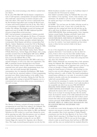 2 4
policemen. The crowd screaming as that Molotov cocktail burst
into flames’.
By the early 1980s IRN/LBC had developed a comprehensive
team of staff reporters, correspondents and specialist freelances
who could make a decent living on retainers and piece work
deals with editors. This meant the services could benefit from
the first broadcast legal affairs team covering the Royal Courts
of Justice and Central Criminal Court day by day. After 1983, I
was concentrating on Old Bailey trials and cases heard outside
London. My colleague Tim Knight covered civil hearings and
appeal court cases at the RCJ. The BBC duplicated specialist
resources in legal affairs several years later.
LBC’s local government correspondent Jo Andrews provided
live links from County Hall opposite the House of Commons
on the controversial reign of left wing GLC Labour Leader Ken
Livingstone. Notable freelance specialists included diplomatic
correspondent David Spanier and defence correspondent Paul
Maurice. Andrew Manderstam covered the USA in Washington
DC. IRN staff reporters covering world events during the 1980s
included Barbara Groom, Andrew Simmonds, Margaret
Gilmore, Chris Mann, Mark Mardell, Lindsay Taylor, Michael
O’Neill, David Loyn, Antonia Higgs, John Draper, and a young
journalist recruited from the Birmingham ILR station, BRMB -
Kim Sabido who found himself despatched on a naval task
force to cover the Falklands War in 1982.
The Falklands War demonstrated that LBC/IRN could cover a
national emergency as well as any other news organisation. The
BBC, in particular, became disturbed that in the Greater
London area, listeners turned to LBC because it maintained
sequential news and current affairs programming twenty four
hours a day and would interrupt light programme,
entertainment slots for important developments. BBC Radio
Four found that the structured tradition of block programming
prevented news flashes being broadcast in the middle of pre-
recorded one and a half hour plays. During the Gulf War, the
BBC responded by turning its national FM frequency over to a
concentrated news and current affairs service concentrating on
that war’s coverage.
The Ministry of Defence excluded all foreign journalists from
accompanying the naval Task Force sailing to the Falklands. The
four broadcast specialists, Robert Fox for BBC radio, Brian
Hanrahan for BBC television, Kim Sabido for IRN, and Michael
Nicholson for ITN worked on a pool basis. During the events
all the reporting was radio. Television pictures were not allowed
out until after the islands had been recaptured. The only
woman broadcast journalist covering the war was IRN’s
Antonia Higgs who reported the Argentine side in Buenos
Aires. This tough, resourceful general reporter was also the first
British broadcast journalist to land on the Caribbean island of
Grenada after the US invasion by marines.
Kim Sabido’s journalism during the Falklands War was in the
best tradition of war reporting - honest, vivid, sensitive, and
informative. He decided to join the troops ‘yomping’ through
the marshy peat bogs to do battle in the mountains behind
Port Stanley:
GUNFIRE. ‘You can hear now the bullets whizzing around us.
Ricocheting off the rocks. A heavy salvo of small arms fire,
machine gun fire coming both down the hill and then up the
hill in reply from the British troops ahead of me. GUNFIRE
AND EXPLOSIONS. More incoming gunfire. From Argentine
batteries around Stanley. Keeping everybody’s heads down.
CRIES AND SHOUTING. Somebody’s been hit up front.
LOUD EXPLOSION AND CRACK OF SHRAPNEL
AGAINST ROCK. Good Heavens! Everything now landing far
too close for comfort. I just heard somebody up front about
twenty or thirty feet has received a bullet in the leg or
something.’
In one of the despatches he sent, Kim Sabido made the
poignant observation: ‘I can honestly say that my thirst for
action, if that is what it was, has been fully satisfied. I pray
earnestly I shall never have to face another night like that again.
And I can assure you that there are many more young men here
who share that sentiment’.
IRN’s Andrew Simmonds was recovering from a back operation
during the Falklands War. Although frustrated by missing the
opportunity of reporting such an important news event, he was
to have no shortage of drama as IRN’s reporter in Beirut
during the Israeli invasion of Lebanon. After checking in at his
hotel, he went out with colleagues and returned later to find it
had been reduced to a pile of rubble. The Israeli bombardment
created human suffering on a vast scale. At one point he simply
decided to describe events into the microphone as a mother
wailed with uncontrollable grief:
‘You can hear the screaming of a mother who believes her child
is underneath the huge piece of concrete. I can’t really describe in
any acceptable tone what I can see now. THE SOUND OF
DIGGING WITH SPADES AND THE ENGINE OF
EARTH MOVING MACHINERY. There is the body of a man
underneath the massive slab of concrete - only a leg showing.
There can be no hope for rescuing this man. But the mother
insists she heard the screams of her child underneath all of this
and so the bulldozer moves forward and relief workers crowd
around what really can’t be anything else but a massive hideous
concrete graveyard. SCREAMING VOICE OF BEREAVED
MOTHER. SIREN OF AMBULANCE BLOCKED BY THE
BULLDOZER DRIVING BACKWARDS AND
FORWARDS.
As world news events broke throughout the 80s and 90s, IRN
reporters were present to provide a fresh, popular approach to
radio journalism. Dave Loyn’s reporting of Indira Ghandi’s
assassination won him the Sony Reporter of the Year in 1985.
Lindsay Taylor’s reporting of the Kings Cross fire also earned
him the same accolade in 1988. In one year the Sony judges
refused to make an award because there had been no IRN/LBC
entries and they were not satisfied with the standard offered by
 