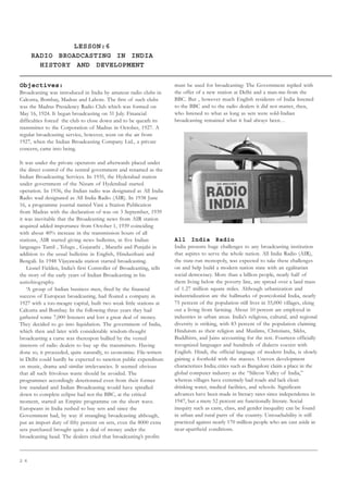 2 6
LESSON:6
RADIO BROADCASTING IN INDIA
HISTORY AND DEVELOPMENT
Objectives:
Broadcasting was introduced in India by amateur radio clubs in
Calcutta, Bombay, Madras and Lahore. The first of such clubs
was the Madras Presidency Radio Club which was formed on
May 16, 1924. It began broadcasting on 31 July. Financial
difficulties forced the club to close down and to be queath its
transmitter to the Corporation of Madras in October, 1927. A
regular broadcasting service, however, went on the air from
1927, when the Indian Broadcasting Company Ltd., a private
concern, came into being.
It was under the private operators and afterwards placed under
the direct control of the central government and renamed as the
Indian Broadcasting Services. In 1935, the Hyderabad station
under government of the Nizam of Hyderabad started
operation. In 1936, the Indian radio was designated as All India
Radio wad designated as All India Radio (AIR). In 1938 June
16, a programme journal named Vani a Station Publication
from Madras with the declaration of was on 3 September, 1939
it was inevitable that the Broadcasting news from AIR station
acquired added importance from October 1, 1939 coinciding
with about 40% increase in the transmission hours of all
stations, AIR started giving news bulletins, in five Indian
languages Tamil , Telugu , Gujarathi , Marathi and Punjabi in
addition to the usual bulletins in English, Hindusthani and
Bengali. In 1948 Vijayawada station started broadcasting.
Lionel Fielden, India’s first Controller of Broadcasting, tells
the story of the early years of Indian Broadcasting in his
autiobiography.
‘A group of Indian business men, fired by the financial
success of European broadcasting, had floated a company in
1927 with a too-meagre capital, built two weak little stations at
Calcutta and Bombay. In the following three years they had
gathered some 7,000 listeners and lost a great deal of money.
They decided to go into liquidation. The government of India,
which then and later with considerable wisdom-thought
broadcasting a curse was thereupon bullied by the vested
interests of radio dealers to buy up the transmitters. Having
done so, it proceeded, quite naturally, to economise. File-writers
in Delhi could hardly be expected to sanction public expenditure
on music, drama and similar irrelevancies. It seemed obvious
that all such frivolous waste should be avoided. The
programmes accordingly deteriorated even from their former
low standard and Indian Broadcasting would have spiralled
down to complete eclipse had not the BBC, at the critical
moment, started an Empire programme on the short wave.
Europeans in India rushed to buy sets and since the
Government had, by way if strangling broadcasting although,
put an import duty of fifty percent on sets, even the 8000 extra
sets purchased brought quite a deal of money under the
broadcasting head. The dealers cried that broadcasting’s profits
must be used for broadcasting: The Government replied with
the offer of a new station at Delhi and a man-me-from the
BBC. But , however much English residents of India listened
to the BBC and to the radio dealers it did not matter, then,
who listened to what as long as sets were sold-Indian
broadcasting remained what it had always been…
All India Radio
India presents huge challenges to any broadcasting institution
that aspires to serve the whole nation. All India Radio (AIR),
the state-run monopoly, was expected to take these challenges
on and help build a modern nation state with an egalitarian
social democracy. More than a billion people, nearly half of
them living below the poverty line, are spread over a land mass
of 1.27 million square miles. Although urbanization and
industrialization are the hallmarks of postcolonial India, nearly
75 percent of the population still lives in 55,000 villages, eking
out a living from farming. About 10 percent are employed in
industries in urban areas. India’s religious, cultural, and regional
diversity is striking, with 83 percent of the population claiming
Hinduism as their religion and Muslims, Christians, Sikhs,
Buddhists, and Jains accounting for the rest. Fourteen officially
recognized languages and hundreds of dialects coexist with
English. Hindi, the official language of modern India, is slowly
gaining a foothold with the masses. Uneven development
characterizes India; cities such as Bangalore claim a place in the
global computer industry as the “Silicon Valley of India,”
whereas villages have extremely bad roads and lack clean
drinking water, medical facilities, and schools. Significant
advances have been made in literacy rates since independence in
1947, but a mere 52 percent are functionally literate. Social
inequity such as caste, class, and gender inequality can be found
in urban and rural parts of the country. Untouchability is still
practiced against nearly 170 million people who are cast aside in
near-apartheid conditions.
UNIT II
RADIO BROADCASTING IN INDIA
 