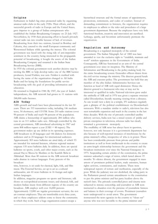 2 7
Origins
Enthusiasts in India’s big cities pioneered radio by organizing
amateur radio clubs in the early 1920s. Their efforts, and the
successful growth of radio in Europe and the United States,
gave impetus to a group of Indian entrepreneurs who
established the Indian Broadcasting Company on 23 July 1927.
Nevertheless, by 1930 their pioneering effort to launch privately
owned radio ran into trouble because of lack of revenues.
Broadcasting from their two stations, located in Bombay and
Calcutta, they catered to the small European community and
Westernized Indians while ignoring the masses. The colonial
government was faced with the rising tide of anti-imperialist
sentiment in the country; being interested in the propaganda
potential of broadcasting, it bought the assets of the Indian
Broadcasting Company and renamed it the Indian State
Broadcasting Service (ISBS).
In 1935 the colonial government took another decisive step by
inviting the BBC to help develop radio; one of the BBC’ssenior
producers, Lionel Fielden, was sent. Fielden is credited with
having the name of the organization changed to All India
Radio and for laying the foundations for public service
broadcasting with the goal of providing information and
education.
He returned to England in 1940. By 1947, the year of India’s
independence, the AIR network had grown to 11 stations with
248,000 radio licenses.
AIR Today
AIR’s growth and reach have been phenomenal in the last 50
years. There are 333 transmitters today, including 146 medium
wave, 54 shortwave, and 133 FM. Some 210 radio stations cover
90 percent of India and reach 98 percent of the population.
AIR claims a listenership of approximately 284 million who
tune in on 111 million radio sets. Although controlled by the
central government, AIR introduced advertising in 1967 and
earns 808 million rupees a year (US$1 = 48 rupees). The
government makes up any deficit in its operating expenses.
AIR broadcasts in 24 languages and 146 dialects for domestic
audiences and in 24 languages for international audiences.
Approximately 303 news bulletins are aired daily, of which 93
are intended for national listeners, whereas regional stations
originate 135 news bulletins daily. In addition, there are special
bulletins on sports, youth, and other major events, such as the
annual Haj to Mecca by Muslims or the Kumbh Mela in
Allahabad. More than 80 stations in the AIR network broadcast
radio dramas in various languages. Forty percent of the
broadcast
time, however, is set aside for classical, light, folk, and film
music. The External Service, set up to act as a cultural
ambassador, airs 65 news bulletins in 16 foreign and eight
Indian languages.
In addition, magazine programs on sports and literature; talk
shows on sociopolitical-economic issues; and classical, folk, and
modern Indian music from different regions of the country are
broadcast. AIR employs well over 16,000 persons.
Approximately 13,000 are regular government servants; the rest
are contract employees. They are transferable every three years,
and so these employees seldom come to know the community
in which they work. Such a huge organization cannot escape a
hierarchical structure and the formal nature of appointments,
promotions, retirements, and codes of conduct. Instead of
demanding commitment to listeners, the organization requires
its employees to adhere to the rules and procedures of a large
government department. Because the employees have very little
functional freedom, creativity and innovation are sacrificed.
Lethargy, apathy, and favoritism unfortunately permeate the
organization.
Regulation and Autonomy
Broadcasting is a regulated monopoly of the central
government. The Indian Telegraph Act of 1885 was later
amended to vest the exclusive right to “establish, maintain and
work” wireless apparatus in the Government of India.
Consequently, AIR has functioned as an arm of the central
government ever since its inception. The Ministry of
Information and Broadcasting is the policy-making body for
the entire broadcasting system. Generalist officers drawn from
the civil service manage the ministry. The director general heads
the AIR and executes policy. The government has held that any
member of the elite Indian Administrative Services can
function as head of AIR with equal disinterest. Hence the
director general is a bureaucrat who may or may not be
interested or qualified in radio. National television grew under
the umbrella of AIR and in 1976 was given a separate structure
called Doordarshan, literally meaning viewing from a distance.
As one would view a deity in a temple, TV audiences regularly
gain a glimpse of the political establishment via Doordarshan’s
newscasts. With a mandate similar to radio’s, television has also
seen remarkable expansion and reach in the country in the last
three decades. With the rise of privately controlled satellite
delivery services, India now has a mixed system of public and
private enterprises in television, whereas radio has clearly
remained a government monopoly.
The credibility of AIR news has always been in question,
however, not only because it is a government department but
also because of well-reported instances of interference by the
prime minister’s office, irrespective of who is in power. There
has been considerable pressure from private and public
institutions as well as from intellectuals in the country to create
an arms-length relationship between the government and the
broadcast institutions ever since the National Emergency in
1975. Suspending certain articles of the constitution, the prime
minister unleashed a reign of terror, which lasted almost 19
months. To silence dissent, the government engaged in mass
arrests of prominent political leaders, trade unionists, human
rights activists, communists, and students. There were
widespread reports of torture and sterilization, especially of the
poor. While the judiciary was not abolished, the ruling party in
the Parliament passed certain amendments to the constitution
to put the prime minister and her party loyalists above the
nation’s laws. The privately controlled press and cinema were
subjected to intense censorship, and journalists at AIR were
instructed to abandon even the pretense of journalistic fairness
and balance in their coverage of events. Prominent journalists
went underground to avoid arrest. The government
restructured the news agencies in the country to “clean out”
anyone who was not favorable to the prime minister and
 
