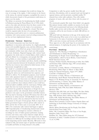 2 8
denied advertising in newspapers that would not change the
tone of coverage of the regime. A dark moment in the history
of the nation, the national emergency exemplified the extent to
which theexecutive branch of the government could misuse its
power over the media.
The debate on autonomy for broadcasting has finally resulted
in Parliament passing the Prasar Bharati Act of 1990, which
seeks to free radio and television from the direct control of the
government and place it in the hands of an autonomous
corporation that would be managed by a board. That board
would be required under the law to be accountable to a
broadcasting council and in turn to a statutory parliamentary
committee with various powers reserved tothegovernment.The
act has not been implemented, however.
Promises Versus Reality
AIR’s heavily bureaucratic ways have been the major
impediment to innovation and creativity. In a highly pluralistic
society with incredible linguistic, caste, and class differences, AIR
has attempted not to offend any group. Controversial social
and community welfare issues take a back seat while popular
film music dominates. Regional language radio stations beam
programsto the whole state in a formal dialect, which renders it
stiff and official. As a consequence, most people find AIR
boring. Radio, as a mass medium, is particularly suited to
communicate in the local dialect and idiom, thereby establishing
a personal connection between the broadcaster and the listener.
That has not, however, been achieved in India because of the
bureaucratic stranglehold on radio.
The model of a centralized national radio service with many
regional and local stations intended to achieve the vision of
unifying the nation was well intentioned but expensive and
difficult to deliver. For development purposes, more localized
micro radio operations based in community and educational
institutions would have been more cost efficient and credible
with audiences. The distance between the program creators and
listeners would have been reduced, which in turn would have
enhanced radio’s credibility with the rural masses. Perhaps radio
might then have met local needs better. Until recently, the
government has guarded the frequencies as though they were
its property and has only reluctantly allowed private program
producers some space on the government controlled stations.
This may lead to licensing of private FM stations that will, in all
likelihood, be urban-centered. All India Radio’s local outlets
around the country often are criticized for their low levels of
involvement on the part of local groups. Partly in response, the
Indian government began to license private radio stations in
2000, and the first of them came on air in July 2001. As of
2002 a few community radio stations had begun to appear.
AIR’s long-held policy of broadcasting classical music meant
that it should have developed an extensive collection of
recordings by some of India’s greatest performers. Lacking
resources and vision, many station directors simply did not
save such precious recordings. For a few rupees more, the artists
would have let AIR keep the recordings and later release them
in the burgeoning cassette market. Recently, AIR seems to have
realized its folly, and cassette tapes of speeches by leaders such
as Gandhi and Nehru are being released to the public.
Competition to radio has grown steadily from film and
television. Doordarshan, with its national reach and through its
regional stations, and the privately controlled satellite TV
channels have stolen radio audiences. They offer similar
programs of music, talk, and other shows with the power of
visuals.
The enormously popular film music from India’s own gigantic
film industry became widely available on cassettes by the mid
1970s and even penetrated rural areas in the following decade.
Satellite audio services and on-line radio, operated by private
companies, will be the next frontier on which AIR will have to
compete.
AIR needs bold new directions in this age of the internet and
FM broadcasting. What seems to be in store is an added layer of
bureaucracy in the name of autonomy and higher pressure on
AIR to earn more revenues and become self-sufficient.
Those signs do not offer much hope for an institution with the
national purpose of employing the power of the medium for
social change.
Further Reading
Agrawal, B., “The Meaning of Hinglishness: Liberalisation
and Globalisation in Indian Broadcasting,” in
Programming for People: From Cultural Rights to Cultural
Responsibilities, edited by Kevin Robins, United Nations
World Television Forum, 1997
Chatterji, Probhat Chandra, Broadcasting in India, New Delhi
and Newbury Park, California: Sage, 1987; revised edition,
London: Sage, 1991
Government of India, Ministry of Information and
Broadcasting, White Paper on Misuse of Mass Media
during the Internal Emergency, August 1977, Delhi:
Controller of Publications, 1977
Government of India, Ministry of Information and
Broadcasting, Akash Bharati: National Broadcast Trust:
Report of the Working Group on Autonomy for Akashvani
and Doordarshan, 2 volumes, New Delhi: Ministry of
Information and Broadcasting, 1978
Government of India, Ministry of Information and
Broadcasting, India 1998, New Delhi: Publications
Division, 1998
Hartmann, Paul, B.R. Patil, and Anita Dighe, The Mass Media
and Village Life: An Indian Study, New Delhi and London:
Sage, 1988; Newbury Park, California: Sage, 1989
Luthra, H.R., Indian Broadcasting, New Delhi: Ministry of
Information and Broadcasting, 1986
Manuel, Peter Lamarche, Cassette Culture: Popular Music and
Technology in North India, Chicago: University of Chicago
Press, 1993
Masani, Mehra, Broadcasting and the People, New Delhi:
National Book Trust, India, 1976
Pasha, A.R., Community Radio: The Voice of the People,
Bangalore, India: Voices, 1997
Pendakur, M., “Mass Media during the 1975 National
Emergency in India,” Canadian Journal of Communication
13, no. 4 (1988)
 