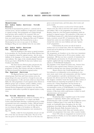 3 0
LESSON:7
ALL INDIA RADIO SERVICES-VIVIDH BHARATI
Objectives:
All India Radio Services- Vividh
Bharati
World War II necessitated the growth of a national and an
external service, and the installation of high power transmitters
to expand coverage. Nazi propaganda was coming through
loud and clear, and it needed to be countered. Thus was
established the practice of all news bulletins being broadcast
from one central newsroom . During the War years 27 bulletins
were broadcast each day. The External Service as also a
Monitoring Service were set up as part of the Military
Intelligence Wing, but were delinked when the war ended.
All India Radio Services
The National service
Only the broadcasts to the nation on special occasions
by the president, the Vice-President and the Prime Minister have
to be compulsory relayed by regional stations, also the news
bulletins in the languages of the region and English and Hindu
news bulletins. The origin of this centrally planned National
Service goes back to World War II when news bulletins were
broadcast from Delhi.
The News Services Division plans and presents the
news, newsreels, spotlights, current affairs. The National
programme of music, plays features and talks are planned by
the Director General but produced at regional centres.
The Regional Services
The Regional Services cater to major linguistic and
cultural groups. Each State and Union territory serves the
groups living in the areas covered by it. Except for news and
national programmes of talks and music which are relayed from
Delhi, the order programmes of each regional station director at
different groups such as farmers, workers, children, women,
youth are produced at the regional stations centres. The
National Services Programmes are broadcast over short-Wave
transmitters which makes it possible for regional centres to relay
them.
The Vividh Bharathi Service
The Vividh Bharathi was started on 2 October, 1957 as
a service of ‘light entertainment ‘ to compete with Radio
Ceylon, which had begun directing a commercial service to India
on powerful short-wave transmitters. Earlier, AIR had banned
film music on its programmes, for it was felt that film music
was too cheap and vulgar to be broadcast on AIR and its
regional services Sponsored programmes were introduced in
May 1970.
Initially, a daily five hour programme was put out and
60% of the time was devoted to film music. The rest of the
time was given to devotional music. The rest of the time was
given to devotional music, and short plays, short stories and
poetry recitals.
Today, the service is on the air for 12 hours and 45
minutes every day, with an extra hour and a quarter on Sundays
and holidays. Most of the programmes are produced in
Bombay, except for a few local request programmes, which are
produced at regional stations. The proportion of film music on
Vividh Bharati remains 60%, while classical and light classical
music, constitute around 20% of transmission time. The
channel also carries two news bulletins and some time. The
channel also carries two news bulletins and some “spoken-
word” programmes.
Unfortunately, the service can only be heard on
medium wave in an around cities, where the transmitters are
located and can be picked up in remote areas of the countryside
only on short wave.
The programmes are broadcast on two short-wave transmitters
in Mumbai and Chennai and on 20 low power medium wave
transmitters. AIR does not have a network of transmitters for
Vividh Bharathi, and therefore the 30-odd centres have to be
regularly supplied with tape recordings made many days in
advance at Vividh Bharathi headquaters.
The popularity of this channel has drawn away listeners from
AIR and its many regional centres. However, it has not yet
succeded in drawing away mny listeners from Radio Ceylon.
Masani observes that Vividh Bharathi should have
been planned as an independent service producing its own
news, music, sport review and commentaries and other ‘spoken
–word’ programmes to provide a real alternative to the
listerners who did not care for the National or Regional Service.
The Verghese committee found that the programme content of
Vividh Charati was interesting but pointed out that it has
ceased to be a ‘Variety Programme’ and ‘has become an
essentially repetitive film disc programme.’ Accordingly, it
reccommended a review of Vividh Bharathi, ‘so as to develop a
genuine radio originated light entertainment programme
inclusive of film music which could become a vehicle for much
experimentation and innovation.’
External Service
Broadcasting today is regarded as part of the normal
apparatus of diplomacy. Sho0rt wabve and long wave
broadcasting have made it possible to beam programmes across
frontiers to different parts of the world. We in India, for
exa,ple, are bombarded almost throughout the day with
programmes from Radio Moscow, Radio Peking, the BBC, the
VOA, Radio Deutsche Welle, Kuwaitm Ceylon, the
Netherlands, the Vatican, South Africa and Australia, and on
powerful sets programmes from many other countries besides.
From 1939, when we inaugurated our external services
with a broadcast in Pushtu, we too have joined in the game of
diplomacy on the air.
 