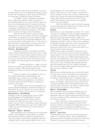 3 1
The primary objective of the broadcasts is to project
the Indian point of view on world affaris and acquaint overseas
listeners with developments in Inida, along with information
on various facets of Indian life, thought and culture.
A UNESCO report on international broadcasting
takes a similar stand, stating that ideally the purposes of
international broadcasts are (a) to present the best culture and
ideas of the broadcasting country, (b) to present world news
objectively, (c) to explain the broadcasting country’s view point
on important world problems and to promote international
understanding. The shortwave boom began in 1975 in Japan
and a few years later in Europe and the United States.
With more than 80 countries around the worlds
clamouring for the overseas listerners attention in 148 languages
on 4550 short wave frequencies, the voice of India has slight
chances of being heard. The only feed back AIR receives is by
way of listeners letters which number about 31/2
lakhs each year.
Half that number is from listerners in non-target areas. The
main target areas are Pakistan, Bangladesh, Afghanistan, the
Arab States and Western Europe.
School Broadcasts
Programmes for schools are broadcast from Delhi,
Calcutta, Chennai and Mumbai and othe centres, twice or thrice
a week of not more than 30 minutes duration. However, only
around 20,000 out of more than 7,00,000 schools own radio
sets, and not more than 40% of these schools listen more or
less regularity. Few schools provide for the broadcasts on their
time tables.
The BBC radio policy is : “Radio is first and
foremost an extension and enrichment of experience through
the sense of hearing.” AIR school broadcasts are like
Doordarshana’s telecasts for schools, curriculum and classroom
oriented.
Further, the quality of the programme is uneven, as
few excellent teachers make excellent broadcasts. The
responsibility of the broadcasts rests with AIR, not with
educationists. AIR draws up programmes on the advice of
Consultative Panels for School Broadcasts, comprising six
members at each station.
The consultative Panels also have representatives of
the State Education Department , Principals of Schools, and
AIR, Teachers are not on the panels are set up buy AIR and
educationists are invited to serve on them for a fixed period.
University Broadcast
AIR helps out with the correspondence courses of Delhi,
Punjab(Chandigarh) and Punjab(Patiala) Universities.
Responsibility for the courses lies with the respective
universities, but AIR needs UGC funds if it is to meet
expenses, and even think of introducing a separate educational
channel(like NHK of Japan). The range of most AIR stations
is 80km, and so can be of little help to educate students in
remote rural areas.
Popular Radio Genres
Radio programmes may be classified into two broad groups:
1.Spoken word programmes, which include news bulletins,
talks discussions, interviews, educational programmes for
schools and colleges, specific audience programmes directed at
of English and the various regional English and the various
regional languages. The major bulletins are of 15 minutes
duration, while others are of only 5 minutes duration. They
present summaries of news stories in orde of importance and
interest-value. National and international happenings get pride
of place, while regional and local news is read out if time
permits. Human interest stories and sports news generally
round of the major bulletins.
AIR’s news bulletins are much too formal in language,
structure and presentation, suitable more for a lecture than a talk
across the table which news reading really is.
Drama
Radio drama is a story told through sound alone. The sound is
of course that of dialogue and voices of people, backgroung or
mood effects, musical effects, atmospheric effects and the like.
Radio drama, like stage drama is based on conflict, uses
characters and has a beginning, a middle and an end. Movement
and progress, generally to a crisis or climax, must be suggested
in radio drama through sounds. The voices of characters must
be sufficiently distinguishable, one from the other, lest the
listener gets confused. They must sound natural, speak true to
character and above all, be interesting.
Radio listeners would be confused by the presence of more
than three to four characters. In fact, the shorter the drama(the
average duration is 30 to 60 minutes) the fewer should be major
characters. In the early years of Indian broadcasting, the radio
play took on the characteristics of the theatre as it existed on the
stage in a particular region. Radio plays were broadcast then for
three hours at a time. In Mumbai, Parsi, Gujarati and Urdu
plays were frequently put on the air, in Madra, mythological
plays roved very popular. Fielden introduced the present norms
of the 30 minute radio play on AIR.
Talks
Radio talks are not public speeches, they are chats with a friend
who does not see you, but is neverthless close and attentive to
you. Radio talks should give the impression to a listener that
the speaker is addressing him alone in an informal manner.
The words of a radio talk need to be kept simple and
familiar, yet descriptive and powerful, and the sentences short
and without dependent clauses and awkward inversions. Care
should be taken to keep close to the rhythm of ordinary speech
when writing the talk, and also when recording it.
Music Programme
Music programmes enjoy much greater popularity than talk
show, as is evident from the popularity of Vividh Bharati
programmes which are musical through and through. We enjoy
music for its rhythms, melodies and harmonis and above all for
the relaxation it provides.
Like any like show, a music programme must have
unity and form. Disc Jockey programmes of ‘pop’ or ‘disc’
therefore, should not be mixd up with classical music. Variety is
the keynote to any music programme, the different items
should linkd together with interest comments, announcements
and narration.
Movie trailors
Vividh Bharathi’s movie trailors are sponsored programmes
usually of 15-30 minutes duration. They are fastpaced, and
packed with extracts of dialogue and songs from the film being
advertised. The narrator links the elements with dramatic
 