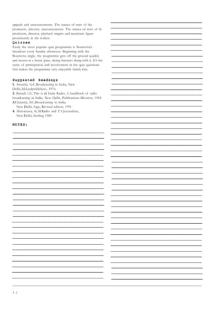 3 2
appeals and announcements. The names of stars of the
producers, director, announcements. The names of stars of th
producers, director, playback singers and musicians figure
prominently in the trailers.
Quizzes
Easily the most popular quiz programme is Bournvita’s
broadcast every Sunday afternoon. Beginning with the
Bournvita jingle, the programme gets off the ground quickly
and moves at a hectic pace, taking listeners along with it. It’s the
sense of participation and involvement in the quiz questions
that makes the programme very enjoyable family fare.
Suggested Readings
1. Awasthy, G.C.Broadcasting in India, New
Delhi,ALLiedpublishers, 1976.
2. Baruah U.L.This is all India Radio: A handbook of radio
broadcasting in India. New Delhi, Publications Division, 1983.
3.Chatterji, B.C.Broadcasting in India.
New Delhi, Sage, Revised edition, 1991.
4. Shrivastava, K.M.Radio and T.V.Journalism,
New Delhi, Sterling 1989.
NOTES:
 