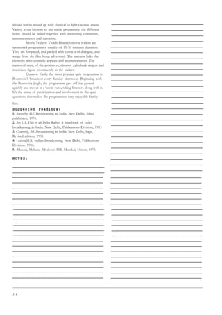 3 4
should not be mixed up with classical or light classical music.
Variety is the keynote to any music programme; the different
items should be linked together with interesting comments,
announcements and narration.
Movie Trailers: Vividh Bharati’s movie trailers are
sponsored programmes usually of 15-30 minutes duration.
They are fastpaced, and packed with extracts of dialogue, and
songs from the film being advertised. The narrator links the
elements with dramatic appeals and announcements. The
names of stars, of the producers, director , playback singers and
musicians figure prominently in the trailers.
Quizzes: Easily the most popular quiz programme is
Bournvita’s broadcast every Sunday afternoon. Beginning with
the Bournvita jingle, the programme gets off the ground
quickly and moves at a hectic pace, taking listeners along with it.
It’s the sense of participation and involvement in the quiz
questions that makes the programmes very enjoyable family
fare.
Suggested readings:
1. Awasthy, G.C.Broadcasting in India, New Delhi, Allied
publishers, 1976.
2. Ah U.L.This is all India Radio: A handbook of radio
broadcasting in India. New Delhi, Publications Division, 1983
3. Chatterji, B.C.Broadcasting in India. New Delhi, Sage,
Revised edition, 1991.
4. Luthra,H.R. Indian Broadcasting. New Delhi, Publications
Division. 1986.
5. .Masani, Mehara. All about AIR. Mumbai, Orient, 1975.
NOTES:
 