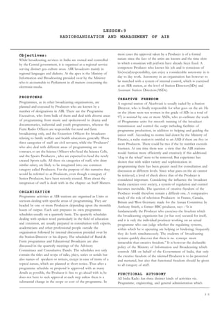 3 5
LESSON:9
RADIORGANISATION AND MANAGEMENT OF AIR
Objectives:
While broadcasting services in India are owned and controlled
by the Central government, it is organised as a regional service
serving distinct geo-culture areas. AIR broadcasts mainly in
regional languages and dialects. At the apex is the Ministry of
Information and Broadcasting presided over by the Minister
who is accountable to Parliament in all matters concerning the
electronic media.
PRODUCERS
Programmes, as in other broadcasting organisations, are
planned and executed by Producers who are known by a
number of designations in AIR. There are the Programme
Executives, who form bulk of them and deal with diverse areas
of programming from music and spokenword to drama and
documentaries, industrial and youth programmes, whereas the
Farm Radio Officers are responsible for rural and farm
broadcasting only, and the Extension Officers for broadcasts
relating to family welfare and health educations generally. These
three categories of staff are civil servants, while the ‘Producers’
who also deal with different areas of programming are on
contract; so are the Science Officers who head the Science Cells,
and the Sports Producers , who are expected to head the newly
created Sports cells. All these six categories of staff, who draw
similar salary, are likely to be integrated into one common
category called Producers. For the purpose of this narrative they
would be referred to as Producers, even though a category of
Senior Producers, have been recently created. More about the
integration of staff is dealt with in the chapter on Staff Matters.
ORGANISATION
Programme activities at AIR stations are organised as Units or
sections dealing with specific areas of programming. They are
headed by one or more Producers depending upon the monthly
hours of output. Each unit prepares its own programme
schedules usually on a quarterly basic. The quarterly schedules
dealing with spoken word particularly in the field of education
and extension, are usually prepared in consultation with experts,
academicians and other professional people outside the
organisation followed by internal discussion presided over by
the Station Director or his deputy. The scheduled of Rural 
Farm programmes and Educational Broadcasts are also
discussed in the quarterly meetings of the Advisory
Committees and Consultative Panels. The schedules not only
contain the titles and scope of talks, plays, series or serials but
also names of speakers or writers, except in case of items of a
topical nature, which are planned at short notice. Thus after a
programme schedule or proposal is approved with as many
details as possible, the Producer is free to go ahead with it; he
does not have to seek approval at each step unless there is a
substantial change in the scope or cost of the programme. In
most cases the approval taken by a Producer is of a formal
nature since the fees of the artist are known and the time slots
in which a musician will perform have already been fixed. A
competent Producer who knows his job and is conscious of
his(social)responsibility, can enjoy a considerable autonomy in is
day to day work. Autonomy in an organisation has however to
be matched with a system of internal control, which is exercised
at an AIR station, at the level of Station Directors(SDs) and
Assistant Station Directors(ASDs).
CREATIVE FREEDOM
A regional station of Akashvani is usually eaded by a Station
Director, who is finally responsible for what goes on the air. He
or she (there were ten women in the grade of SDs in a total of
97) is assisted by one or more ASDs, who co-ordinate the work
of Programme units for smooth running of the broadcast
transmission and control the outpt including facilities of
programme production, in addition to helping and guiding the
junior staff. According to norms laid down by the Ministry of
Finance, a radio station is entitled to an ASD if there are five or
more Producers. There could be two if the by number exceeds
fourteen. At one time there was a view that the AIR stations
would funtion more efficiently and creatively if this additional
‘clog in the wheel’ were to be removed. But experience has
shown that with wider variety and sophistication in
programming there has been greater need for consultation and
discussion at different levels. Since what goes on the air cannot
be retrieved, a level of check above that of the Producer is
considered important. Considering the influence the broadcast
media exercises over society, a system of regulation and control
becomes inevitable. The question of creative freedom of the
Producer would therefore remain a difficult one. A comparative
study of the role of television Producers in France, Canada,
Britain and West Germany made for the Annan Committee by
Anthony Smith, a former BBC producer, says : ‘It is
fundamentally the Producer who exercises the freedom which
the broadcasting organisatin has (or has not) secured for itself,
and it is only the individual producer working on an actual
programme who can judge whether the regulating systems,
within which he is operating are helping or hindering; frequently
they do both simultaneously. The students of broadcasting
systems quickly discover that there is no concept more
intractable than creative freedom.” It is however the declarable
policy of the Ministry of Information and Broadcasting which
controls AIR on behalf of the Government of India, that only
the creative freedom of the talented Producer is to be protected
and nurtured, but also that functional freedom should be given
to all category of staff.
FUNCTIONAL AUTONOMY
All India Radio has three distinct kinds of activities viz.
Programme, engineering, and general administration which
 