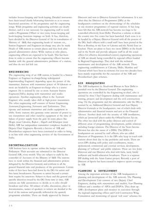 3 6
includes houses-keeping and book-keping. Detailed instructins
have been issued clearly bifurcating functions so as to ensure
functional autonomy of the programme and the engineering
wings. While progamme and engineering activities are clearly
distinct, and it is not necessary for engineering staff to work
under a Programme Officer or vice-versa, house-keeping and
book-keeping functions impinge on both. It has, therefore,
been decided by the Director General of Air in consultation of
Ministry of IB, that engineering heads of stations viz.,
Station Engineers and Engineers-in-charge may also be made
Heads of AIR stations at certain places and thus look after
general administrative duties. While station at othe places,
engineering officers are expected to be heads. This has been
done in order to ensure that the engineering officers become
familiar with the general administrative problems of a station,
and thus do not feel left out.
ENGINEERING
The engineering wing of an AIR station, is headed by a Station
Engineer or Engineer-in-charge(being redesignated
Superintending Engineer) depending upon the power of the
transmitter. Stations with transmitter power of 50 kilowatt or
more are headed by an Engineer-in-charge who is a senior
engineer. He is assisted by one or more Assistant Station
Engineers(ASEs) dealing with transmitter and studio
operations. Another engineering officer is the Assistant
Engineer who usually takes shift at high-power transmitters.
The other engineering staff consists of Senior Engineering
Assistants,Engineering Assistants and Technicians. They
operate and maintain transmitter and studio equipment in
shifts. Some stations also generate some amount of power to
run transmitters and other stand-by equipment at the time of
failure of power supply from the grid. In some places like
Mogra (near Calcutta), Rajkot , Aligarh and Khampur (near
Delhi) AIR has independent transmitter complexes headed by
Deputy Chief Engineers. Recently a Service of AIR and
Doordarshan engineers have been consituted in order to bring
it on line with other engineering services of the Government of
India.
DECENTRALIZATION
AIR Stations have to operate within the budget voted by
Parliament. Their accounts are submitted to the Director
General AIR, every month. They are subject to audit by the
controller of Accounts of the Ministry of IB. The stations
have to work within the financial and administrative powers
delegated by the Director General, and conform to all the
general financial rules and producers of the government. Certain
scales of fees have been laid down by the DG for artists and
free-lance broadcasters. Payments to artists beyond a certain
limit require his sanctions. Subject to these and the general and
specific directives issued by the DG from time to time, AIR
stations are fully autonomous to decide as to who should
broadcast and what. All subject of talks, discussions, plays or
documentaries, names of speakers or writers are decided at the
level of the stations and generally reflected in the quaterly
programme schedules. These are finally approved by Station
Directors and sent to Director General for information. It is not
often that the Director of Programmes (DPs) at the
headquarters comment on the shortcomings of the schedules
or can monitor programmes of regional stations. It has long
been felt that the AIR network has become too large to be
controlled effectively from Delhi. Therefore a scheme to divide
the country into five zones has been launched. Each zone is to
be headed by a Deputy Director General with all the powers of
the DG. Such officers with a small staff have been posted in the
West at Bombay, in the East or Calcutta and the North East or
Gauhati. There are plans to have two more DDGs in the South
and in the North and provide adequate staff in all the zonal
offices for effective decentralised control, engineering operations
of AIR are already being controlled by regional offices headed
by Regional Engineerings. They deal with the technical
maintenance and development of the AIR network. These
engineering establishments at Calcutta, Delhi, Mumbai and
Chennai which have been in existence for over two decades have
been mainly responsible for the execution of the AIR and
Doordarshan’s plan schemes.
AIR HEADQUATERS
The AIR headquaters in Akashvani Bhavan in New Delhi is
presided over by the Director General. The engineering
operations are controlled by the Engineering-in-chief, who is
assisted by three Chief Engineers dealing with maintanance and
training, projects and development and the civil constructions
wing. On the programme and the administrative side the DG is
assisted by an Additional Director General and four Deputy
Director Generals at the headquarters, one of which deals with
administrative and financial matters and acts as the Financial
Advisor. Another deals with the security of AIR installations,
which are ‘protected’ places under the Official Secrets Act etc.
The other two deal with the policy director and control of
different areas of programming, development, public relations
including foreign relations. The Director of the News Service
Division has also the status of a DDG. The DDGs at
headquarters are assisted by staff officers, who are called
Directors of Programmes. It is the DPs who keep in touch with
stations about their day to day problems and needs. There are
seven DPs dealing with policy and coordination, music,
spokenword, commercial and external services, development,
planning of ‘software’ and public relations. There are two Joint
Directors and one Director who deal with farm, rural, family
welfarem and health-education broadcasts. There is a separate
DP dealing with the Asian Games project. Recently a post of
Director of Sports has been created to improve sports coverage
by AIR
.
PLANNING  DEVELOPMENT
Among the important activities of the AIR headquarters is
planning and development of the AIR network. The Planning
and Development Unit consists of two Deputy Chief
Engineers, dealing with transmitters and studios, four Planning
Officers and a number of APOs and DAPOs. They draw up
AIR’s development plans and monitor its execution through
the regional engineering offices and Civil Construction Wing.
Formulation and monitoring of special ‘soft ware’ schemes for
 