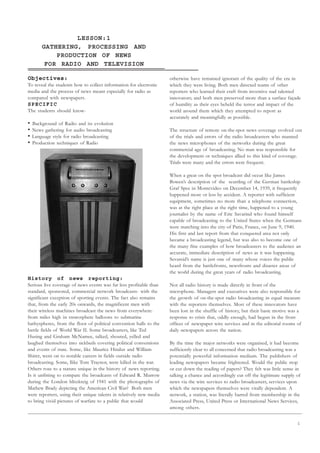 1
LESSON:1
GATHERING, PROCESSING AND
PRODUCTION OF NEWS
FOR RADIO AND TELEVISION
Objectives:
To reveal the students how to collect information for electronic
media and the process of news meant especially for radio as
compared with newspapers.
SPECIFIC
The students should know-
• Background of Radio and its evolution
• News gathering for audio broadcasting
• Language style for radio broadcasting
• Production techniques of Radio
History of news reporting:
Serious live coverage of news events was far less profitable than
standard, sponsored, commercial network broadcasts- with the
significant exception of sporting events. The fact also remains
that, from the early 20s onwards, the magnificent men with
their wireless machines broadcast the news from everywhere:
from miles high in stratosphere balloons to submarine
bathyspheres, from the floor of political convention halls to the
battle fields of World War II. Some broadcasters, like Ted
Husing and Graham McNamee, talked, shouted, yelled and
laughed themselves into sickbeds covering political conventions
and events of state. Some, like Maurice Hindus and William
Shirer, went on to notable careers in fields outside radio
broadcasting. Some, llike Tom Traynor, were killed in the war.
Others rose to a stature unique in the history of news reporting.
Is it unfitting to compare the broadcasts of Edward R. Murrow
during the London blitzkreig of 1941 with the photographs of
Mathew Brady depicting the American Civil War? Both men
were reporters, using their unique talents in relatively new media
to bring vivid pictures of warfare to a public that would
otherwise have remained ignorant of the quality of the era in
which they were living. Both men directed teams of other
reporters who learned their craft from inventive nad talented
innovators; and both men preserved more than a surface façade
of humility as their eyes beheld the terror and impact of the
world around them which they attempted to report as
accurately and meaningfully as possible.
The structure of remote on-the-spot news coverage evolved out
of the trials and errors of the radio broadcasters who manned
the news microphones of the networks during the great
commercial age of broadcasting. No man was responsible for
the development or techniques allied to this kind of coverage.
Trials were many and the errors were frequent.
When a great on the spot broadcast did occur like James
Bowen’s description of the scuttling of the German battleship
Graf Spee in Montevideo on December 14, 1939, it frequently
happened more or less by accident. A reporter with sufficient
equipment, sometimes no more than a telephone connection,
was at the right place at the right time, happened to a young
journalist by the name of Eric Savarind who found himself
capable of broadcasting to the United States when the Germans
were matching into the city of Paris, France, on June 9, 1940.
His first and last report from that conquered area not only
became a broadcasting legend, but was also to become one of
the many fine examples of how broadcasters to the audience an
accurate, immediate description of news as it was happening.
Sevareid’s name is just one of many whose voices the public
heard from the battlefronts, newsfronts and disaster areas of
the world during the great years of radio broadcasting.
Not all radio history is made directly in front of the
microphone. Managers and executives were also responsible for
the growth of on-the-spot radio broadcasting in equal measure
with the reporters themselves. Most of these innovators have
been lost in the shuffle of history, but their basic motive was a
response to crisis that, oddly enough, had begun in the front
offices of newspaper wire services and in the editorial rooms of
daily newspapers across the nation.
By the time the major networks were organised, it had become
sufficiently clear to all concerned that radio broadcasting was a
potentially powerful information medium. The publishers of
leading newspapers became frightened. Would the public stop
or cut down the reading of papers? They felt was little sense in
talking a chance and accordingly cut off the legitimate supply of
news via the wire services to radio broadcasters, services upon
which the newspapers themselves were vitally dependent. A
network, a station, was literally barred from membership in the
Associated Press, United Press or International News Services,
among others.
UNIT I
RADIO JOURNALISM
 