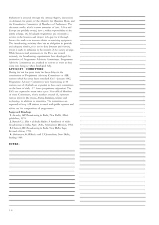 3 8
Parliament is ensured through the Annual Report, discussions
on demands for grants of the Ministry the Question Hour, and
the Consultative Committee of Members of Parliament. The
electronic media, which in most countries of Asia, Africa and
Europe are publicly owned, have a wider responsibility to the
public at large. The broadcast programmes are essentially a
service to the listeners and viewers who pay for it through
licence fees and excise customs duties on receiving equipment.
The broadcasting authority thus has an obligation to provide
and adequate service, so as not to lose listeners and viewers,
whom it seeks to influence in the interest of the society at large.
While listeners mail, comments in the Press are treated
seriously, the broadcasting organisations have developed the
institution of Programme Advisory Committees. Programme
Advisory Committees are attached to stations as soon as they
come into being or when developed fully.
ADVISORY COMMITTEES
During the last few years there had been delays in the
constitution of Programme Advisory Committees at AIR
stations which has since been remedied. On 1st
January 1982,
Programme Advisory Committees were functioning at 58
stations out of 61,which are expected to have such committees
on the basis of daily 51/2
hours programme origination. The
PACs are expected to meet twice a year. Non-official Members
of these Committees, which number around 15, represent
various interests like music, drama, literature, science and
technology in addition to minorities. The committees are
expected to keep AIR station in touch with public opinion and
advise on the composition of programmes.
Suggested Readings
1. Awasthy, G.C.Broadcasting in India, New Delhi, Allied
publishers, 1976.
2. Baruah U.L.This is all India Radio: A handbook of radio
broadcasting in India. New Delhi, Publications Division, 1983.
3. Chatterji, B.C.Broadcasting in India. New Delhi, Sage,
Revised edition, 1991.
4. Shrivastava, K.M.Radio and T.V.Journalism, New Delhi,
Sterling 1989.
NOTES:
 