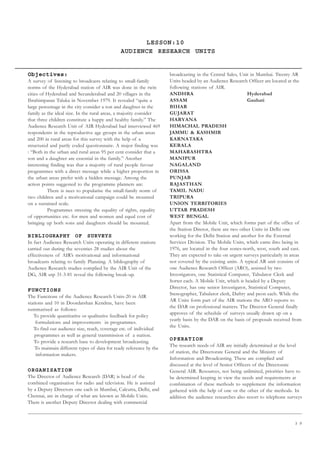 3 9
LESSON:10
AUDIENCE RESEARCH UNITS
Objectives:
A survey of listening to broadcasts relating to small-family
norms of the Hyderabad station of AIR was done in the twin
cities of Hyderabad and Secunderabad and 20 villages in the
Ibrahimpatan Taluka in November 1979. It revealed “quite a
large percentage in the city consider a son and daughter in the
family as the ideal size. In the rural areas, a majority consider
that three children constitute a happy and healthy family.” The
Audience Research Unit of AIR Hyderabad had interviewed 469
respondents in the reproductive age groups in the urban areas
and 200 in rural areas for this survey with the help of a
structured and partly coded questionnaire. A major finding was
: “Both in the urban and rural areas 95 per cent consider that a
son and a daughter are essential in the family.” Another
interesting finding was that a majority of rural people favour
programmes with a direct message while a higher proportion in
the urban areas prefer with a hidden message. Among the
action points suggested to the programme planners are:
There is nees to popularise the small-family norm of
two children and a motivational campaign could be mounted
on a sustained scale.
Programmes stressing the equality of rights, equality
of opportunities etc. for men and women and equal cost of
bringing up both sons and daughters should be mounted.
BIBLIOGRAPHY OF SURVEYS
In fact Audience Research Units operating in different stations
carried out during the seventies 28 studies about the
effectiveness of AIR’s motivational and informational
broadcasts relating to family Planning. A bibliography of
Audience Research studies complied by the AIR Unit of the
DG, AIR utp 31-3-81 reveal the following break-up.
FUNCTIONS
The Functions of the Audience Research Units-20 in AIR
stations and 10 in Doordarshan Kendras, have been
summarised as follows:
To provide quantitative or qualitative feedback for policy
formulations and improvements in programmes.
To find out audience size, reach, coverage etc. of individual
programmes as well as general transmission of a station.
To provide a research base to development broadcasting.
To maintain different types of data for ready reference by the
information makers.
ORGANISATION
The Director of Audience Research (DAR) is head of the
combined organisation for radio and television. He is assisted
by a Deputy Directors one each in Mumbai, Calcutta, Delhi, and
Chennai, are in charge of what are known as Mobile Units.
There is another Deputy Director dealing with commercial
broadcasting in the Central Sales, Unit in Mumbai. Twenty AR
Units headed by an Audience Research Officer are located at the
following stations of AIR.
ANDHRA Hyderabad
ASSAM Gauhati
BIHAR
GUJARAT
HARYANA
HIMACHAL PRADESH
JAMMU  KASHMIR
KARNATAKA
KERALA
MAHARASHTRA
MANIPUR
NAGALAND
ORISSA
PUNJAB
RAJASTHAN
TAMIL NADU
TRIPURA
UNION TERRITORIES
UTTAR PRADESH
WEST BENGAL
Apart from the Mobile Unit, which forms part of the office of
the Station Diretor, there are two other Units in Delhi one
working for the Delhi Station and another for the External
Services Division. The Mobile Units, which came ibto being in
1976, are located in the four zones-north, west, south and east.
They are expected to take on urgent surveys particularly in areas
not covered by the existing units. A typical AR unit consists of
one Audience Research Officer (ARO), assisted by two
Investigators, one Statistical Computer, Tabulator Clerk and
Sorter each. A Mobile Unit, which is headed by a Deputy
Director, has one senior Investigator, Statistical Computer,
Stenographer, Tabulator clerk, Daftry and peon each. While the
AR Units form part of the AIR stations the ARO reports to
the DAR on professional matters. The Director General finally
approves of the schedule of surveys usually drawn up on a
yearly basis by the DAR on the basis of proposals received from
the Units.
OPERATION
The research needs of AIR are initially determined at the level
of station, the Directorate General and the Ministry of
Information and Broadcasting. These are complied and
discussed at the level of Senior Officers of the Directorate
General AIR. Resources, not being unlimited, priorities have to
be determined keeping in view the needs and requirements at
combination of these methods to supplement the information
gathered with the help of one or the other of the methods. In
addition the audience researches also resort to telephone surveys
 