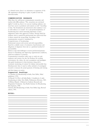 4 1
to a limited extent, there is no alternative to expansion of the
AR organisation and giving it a place of pride in both the
electronic media.
COMMUNICATION RESEARCH
Elihu Katz the well-known communication researcher and
teacher told a BBc audience: “The researchers are convinced
rightly I would say, there is no use just studying audience; one
must have access to producers and contents as well.” According
to him, “the broadcasters are interested in their audience is not
as self-evident as it sounds”. It is said professionalisation of
broadcasting have meant increasing importance of peer
judgements rather than approval of clients. Having asked the
audience what is wanted the professionals have discovered that
it always wanted the wrong thing. According to him
communication research is stimulated by:
Competitiveness of broadcasting;
Professional concern with service and with responsibility;
Need for a reliable source of evaluation of performance and
allegations of departure from rule as a preferred method of
accountability.
Desire to cope with challenges to receive professional practice.
Interest in identifying and improving organisational conditions,
which are conducive to creativity.
Communication researches today want to study not only
audiences and content, but also the Producer his working
environment, the values, the tacit assumptions and paradigms
that guide broadcasters in their decisions, along with a
systematic monitoring of content for balance and possible bias.
Simultaneously there is need to refine methods of sociological
research to measure the actual quantum of listening and viewing
and their impact on society.
Suggested Readings
1. Awasthy, G.C.Broadcasting in India, New Delhi, Allied
publishers, 1976.
2. Baruah U.L.This is all India Radio: A handbook of radio
broadcasting in India. New Delhi, Publications Division, 1983.
3. Bhatia, Brajesh. A Manual on Audience Research and
Programme Evaluation. Asia Pacific Institute for Broadcasting
Developmetn, 1988.
Chatterji, B.C.Broadcasting in India. New Delhi, Sage, Revised
edition, 1991.
NOTES:
 