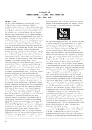 4 2
LESSON:11
INTERNATIONAL RADIO BROADCASTING
BBC AND VOA
Objectives:
The BBC (British Broadcasting Corporation) and the VOA
(Voice of America) are the world’s most well known
broadcasting stations whose news bulletins are listened to with
fanatical devotion and admiration by millions in all parts of the
globe. Both the stations have acquired a reputation for accuracy
and credibility and it has become a habit with most people in
whichever part of the world they may be to refer to the BBC if
they want to know about anything happening in the world. So
great is the reliance on the truthfulness of the BBC that many
would seek confirmation from it of an event happening in their
ow country rather than accept the veracity of the report of the
radio of their own country. The BBC broadcasts a round-the-
clock news service which embraces every part of the world. Its
broadcasts are in many languages and they cater to the needs of
all kinds of people and climes. It has correspondents and
stringers all over the world who are almost always first with the
news which are flashed over the air with speed and accuracy. The
Voice of America is equally worldwide in its organisation and
appeal and has built up a reputation for speedy transmission of
news and analysis. It is an organisation which confines itself to
broadcasts to the outside world and it has a team of
experienced and veteran correspondents who cover news from
all parts of the VOA is a government-owned broadcasting
station in the United States and works under a charter approved
by the US congress its news broadcasts have been acclaimed as
impartial and objective. The BBC, on the other hand, is an
independent organisation created under a royal charter. It enjoys
autonomy and freedom of action untrammelled by any
government authority. There have been many instances when
the BBC has carried news and views unfavourable to the ruling
party and government in Britain but this has not come in the
way of its functioning or relations with the government. Over
the long years since its birth the BBC has grown into a mighty,
steadfast champion of freedom of news and its dissemination
without fear or favour. The BBC was founded on December 31,
1926. It was the direct successor of the British Broadcasting
Company(1922) and inherited the company’s broadcasting
monopoly, its plant, staff and Managing Director, Sir John
Reith. The British Broadcasting Company was a consortium of
manufacturers of domestic wireless receiving sets. Their
purpose in financing and organising radio broadcasts was to
provide regular transmissions of programmes, which people
who bought domestic receivers from them could listen to. The
BBC became a public corporation in 1927. Sir John Reith, who
took control of the BBC. Was guided by certain key principles in
his approach to broadcasting. These were that it was not to be
governed by the profit motive and that it should produce
material of a high standard in line with the view of what the
public needed rather than what it wanted. Sir John’s conception
of the role of broadcasting implied, in the words of a writer,
‘not simply a monopoly in a business sense but a cultural
dictatorship with the BBC as an arbiter of tastes and definer of
standards. News like broadcasting was seen as part of a service
to the nation and its form and content were substantially
influenced by this.
The BBC news division was set up in 1942 and steps were taken
to organise a team of foreign correspondents. In the words of
a commentator. They quietly became something of a elite,
achieving the highest standards in handling and interpreting
news as well as setting it in perspective. The BBC faced
problems from its inception. The printing media saw it as a
directly competitive medium. It saw to it that restrictions were
imposed on broadcasting news which was limited to between 7
p.m. and 1 a.m., a restriction known as the ‘seven o’clock rule.’
The BBC’s first news bulleting was not produced by its own
staff but sent over the wires but a consortium of news agencies
and formally attributed to them. Until the arrival of radio
broadcasting in the early 1920s the press was the sole medium
of mass communication in public affairs- chief protagonist and
defender of the public right to know in an expanding urbanised
world. The press and radio- which did the people believe more?
The newspaper or broadcasting? World War II
heightened the long-standing rivalry between the press and
radio. A widely held view in the BBC in 1941 was that while
radio was concerned with reporting events as they occurred, the
press was regarded as a medium of news for entertainment. A
Home Service talk in March 1941 said that newspaper stories
might even come ‘from a report from a Mexican correspondent
of a Portuguese journal quoted in an Italian paper. The public
had little idea of the tricks employed by the press in presenting
facts. By the end of World War II people had come to trust
broadcast news more- at least in comparison with other sources
of information. From 1939 the BBC’s news section grew
rapidly gathering material from an increasingly wide range of
sources including foreign broadcast stations. It also ultimately
developed the ‘topical news’ the ‘on the spot’ or ‘outside
broadcast’. By the late 1940 teams of broadcasters were regularly
accompanying British troops both in France and the Far East.
Commentators developed a way of reporting conditions on the
fighting front which related the soldier’s experience more
intimately to their families at home.
News broadcasting was slow to develop in Britain. It
took 15 years and a World War to put out day-round bulletins
by the BBC. The BBC’s credo was expressed in 1939 by
R.T.Clarkm Home Service News Editor thus: ‘The only way to
strengthen the morale of the people, whose morale is worth
 