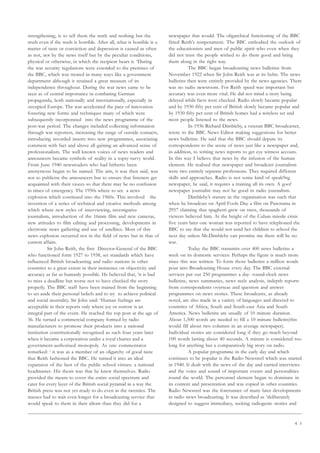 4 3
strengthening, is to tell them the truth and nothing but the
truth even if the truth is horrible. After all, what is horrible is a
matter of taste or conviction and depression is caused as often
as not, not by the news itself but by the peculiar conditions,
physical or otherwise, in which the recipient hears it. ‘During
the war security regulations were extended to the premises of
the BBC, which was treated in many ways like a government
department although it retained a great measure of its
independence throughout. During the war news came to be
seen as of central importance in combating German
propaganda, both nationally and internationally, especially in
occupied Europe. The war accelerated the pace of innovation
fostering new forms and techniques many of which were
subsequently incorporated into the news programme of the
post-war period. The changes included collecting information
through war reporters, increasing the range of outside contacts,
introducing recorded inserts into new programmes, associating
comment with fact and above all gaining an advanced sense of
professionalism. The well known voices of news readers and
announcers became symbols of reality in a topsy-turvy world.
From June 1940 newsreaders who had hitherto been
anonymous began to be named. The aim, it was then said, was
not to publicise the announcers but to ensure that listeners get
acquainted with their vioces so that there may be no confusion
in times of emergency. The 1950s where to see a news
explosion which continued into the 1960s. This involved the
invention of a series of technical and creative methods among
which where new styles of interviewing, investigative
journalism, introduction of the 16mm film and new cameras,
new attitudes to film editing and processing, developments in
electronic news gathering and use of satellites. Most of this
news explosion occurred not in the field of news but in that of
current affairs.
Sir John Reith, the first Director-General of the BBC
who functioned form 1927 to 1938, set standards which have
influenced British broadcasting and radio stations in other
countries to a great extent in their insistence on objectivity and
accuracy as far as humanly possible. He believed that, ‘it is bad
to miss a deadline but worse not to have checked the story
properly. The BBC staff have been trained from the beginning
to set aside their personal beliefs and to try to achieve political
and social neutrality. Sir John said: ‘Human feelings are
acceptable in their reports only where joy or sorrow is an
integral part of the event. He reached the top post at the age of
36. He turned a commercial company formed by radio
manufacturers to promote their products into a national
institution constitutionally recognised as such four years later
when it became a corporation under a royal charter and a
government-authorised monopoly. As one commentator
remarked: ‘ it was as a member of an oligarchy of good taste
that Reith fashioned the BBC. He turned it into an ideal
expansion of the best of the public school virtues: a national
headmaster. His thesis was that he knew themselves. Radio
provided the means to cover the entire social spectrum and
cater for every layer of the British social pyramid in a way the
British press was not yet ready to do even in the twenties. The
masses had to wait even longer for a broadcasting service that
would speak to them in their idiom than they did for a
newspaper that would. The oligarchical functioning of the BBC
fitted Reith’s temperament. The BBC embodied the outlook of
the educationists and men of public spirit who even when they
did not trust the people wished to do them good and bring
them along in the right way.
The BBC began broadcasting news bulletins from
November 1922 when Sir John Reith was at its helm. The news
bulletins then were entirely provided by the news agencies. There
was no radio newsroom. For Reith speed was important but
accuracy was even more vital. He did not mind a story being
delayed while facts were checked. Radio slowly became popular
and by 1930 fifty per cent of British slowly became popular and
by 1930 fifty per cent of British homes had a wireless set and
most people listened to the news.
In 1936 Richard Dimbleby, a veteran BBC broadcaster,
wrote to the BBC News Editor making suggestions for better
news bulletins. He said that the BBC should depute its
correspondents to the scene of news just like a newspaper and,
in addition, to writing news reports to get eye witness accouts.
In this way I believe that news by the infusion of the human
element. He realised that newspaper and broadcast journalism
were two entirely separate professions. They required different
skills and approaches. Radio is not some kind of speak9ng
newspaper, he said, it requires a training all its own. A goof
newspaper journalist may not be good in radio journalism.
Dimbleby’s stature in the organisation was such that
when he broadcast on April Fools Day a film on Panorama in
2957 claiming that spaghetti grew on trees, thousands of
viewers believed him. At the height of the Cuban missile crisis
five years later one woman was reported to have telephoned the
BBC to say that she would not send her children to school the
next day unless Mr.Dimbleby can promise me there will be no
war.
Today the BBC transmits over 400 news bulletins a
week on its domestic services: Perhaps the figure is much more
since this was written. To form those bulletins a million words
pour into Broadcasting House every day. The BBC external
services put out 250 programmes a day- round-clock news
bulletins, news summaries, news reels analysis, indepth reports
from correspondents overseas and question and answer
programmes on news stories. These broadcasts, as already
noted, are also made in a variety of languages and directed to
countries of Africa, South and South-east Asia and South
America. News bulletins are usually of 10 minute duration.
About 1,500 words are needed to fill a 10 minute bulletin(this
would fill about two columns in an average newspaper).
Individual stories are considered long if they go much beyond
100 words lasting about 40 seconds. A minute is considered too
long for anything but a comparatively big story on radio.
A popular programme in the early day and which
continues to be popular is the Radio Newsreel which was started
in 1940. It dealt with the news of the day and carried interviews
and the voice and sound of important events and personalities
round the world. The personnel element began to dominate in
its content and presentation and was copied in other countries.
Radio Newsreel was the forerunner of many later developments
in radio news broadcasting. It was described as ‘deliberately
designed to suggest immediacy, seeking radiogenic stories and
 