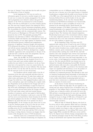 4 5
the voice of America.’ It was only later that the radio was given
the official title of Voice of America.
In the beginning the VOA was not used as an
information agency. It was seen as another weapon in the war.
Its task was to counter the wartime propaganda of the enemy
and its programmes were slanted to achieve that goal. The
objective of the VOA was mentioned in its first broadcast:
‘Daily at this time we shall speak to you about America and the
war. The news may Congress passed a law making the VOA a
permanent peacetime overseas information programme agency.
The Act prohibits the VOA from broadcasting in the US so that
it would not compete with the commercial radio stations. The
VOA moved on to Washington in 1954 and a VOA charter was
passed into law in 1976. The principles governing VOA
broadcasts were laid down as follows: ‘VOA shall serve as a
consistently reliable and objective and comprehensive. VOA will
represent America, not any single segment of American society
and will therefore present a balanced and comprehensive
projection of significant American thought and institutions.
VOA will present the policies of the US clearly and effectively
and will also present responsible discussions and opinion on
those policies. ‘Today the VOA has developed into a mighty
worldwide organisation with correspondents in all pars of the
world and with a round the clock news programme. Like the
BBC it also broadcasts in many languages.
Again , like the BBC, the VOA is particular about
verifying its stories before they are broadcast. Even if it is a
scoop it waits until it gets another reliable radio station to
confirm the news before it even mentions it on the air. News
items have to be reported by at least two sources before the
VOA will broadcast them in its news bulletins. This may mean
that the VOA is not the first with the news but it also means
that the news put out by it is true and accurate.
Voa broadcasts tell the outside world of the life of
Americans in the cities and countryside and about their art,
science and literature and music. To make them realistic and
collect stories and features, the VOA uses what is called the
Voyager Van which has a fully equipped broadcast studio in it.
It has a microphone, tapes and everything else a regular studio
has. Programmes can be produced in the Voyager and sent to
Washington to be used immediately or taped for future use.
The VOA staff in Washington will decide where the Voyager
will go next week. Several weeks before the Voyager visits a state
the VOA staff make contact with local tourism bureaus,
chambers of commerce, and the state capital to find the places
the van should visit. Sometimes it ends up in a town the VOA
staff has never even heard before. Stories broadcast by the VOA
give listeners glimpses into the lives of ordinary Americans. It is
difficult to do stories like these if one spends every day in
Washington(DC). So the Voyager van goes from coast to coast
to put the American people on the air so that the rest of the
world can hear what they are like. The Voyager has been
travelling across the US recording programmes about America
since January 18, 1985. It has been said that VOA is the next
best thing to visiting America. Listeners can imagine what the
country is like through the voices of VOA broadcasters.
American society was a commercial society and it was
into this society that American broadcasting was integrated. Its
commercialism was not of deliberate design. The advertising
base that was to become one of the major features of American
broadcasting as compared with the public service licence fee base
of the BBC, was at first opposed both by the them Commerce
Secretary, Herbert Hoover, and the leaders of the new radio
manufacturing industry. At the very first American Radio
Conference in 1922 Mr.Hoover declared it was ‘inconceivable
that we should allow so great a possibility for service to be
drowned in the advertising chatter.’ David Sarnoff, the
Commercial manager of the Radio Corporation of America,
wanted broadcasting to be organized by a public service
broadcasting company. But the American social pattern was too
strong for them. The American ethic demand competition.
Broadcasting became part of the entertainment industry subject
to the same competitive pressures as the entertainers, the same
freedoms but also to the same restrictions, indeed because of
the size of the audience, to greater ones.
By the beginning of May 1922 there were 219
registered radio stations in the US and by the end of 1924 the
number went up to 530. It went on rising till it reached 4,000.
The early stations broadcast news, weather reports, market
bulletins, concerts, sports commentaries, commentaries on local
and national affairs anything that would fill time and hold
attention. Like early newspaper many stations were short-lived.
Although licences had been issued to more than 1,100 by the
end of August 1924, fewer than half found impossible to stay
on the course. As had happened in journalism chains began to
move in. The first network, WEAF, was formed soon to be
followed by Columbia Broadcasting Service(CBS). Networks
and local stations alike went after a mass public. By Sir John
Reith’s standards at the BBC a good deal of the American radio
output was superficial and meretricious. It was the product of
an open society but of one increasingly driven towards
conformity by commercial pressures. But although as time went
on American broadcasting leaned increasingly on advertising for
its moral and social values as well as for money, in its early days
it had a vitality which British broadcasting lacked and was a
good deal more venturesome in exploring the potentialities of
radio as a reporter of current events.
In the history of early American broadcasting the
name of Paul E. White has high place. He was regarded as the
unsung and now almost forgotten hero of broadcast news- the
progenitor of that brilliant band of reporters who, microphone
in hand, were to bring the world to the world. He was in the
CBS and had a consuming passion for news and a remarkable
talent for picking news. He also had a great advantage, once he
managed to be put in charge of CBS news, of being left to get
on with the job since it did not spell the sort of money that
interested radio executives.
With the help of Edward R. Murrow, who lived on
his nerves and too many cigarettes, White built up a thrusting
service of on the spot radio news and interpretation that do
everyone’s surprise soon began to edge out many more costly
entertainment programmes of top ranking. With success and a
bigger budget White extended the CBS news service until he
had at his disposal more full-time foreign correspondents that
any American newspaper except the New York Times, as well as
having on call domestic news reporters from all the CBS
 