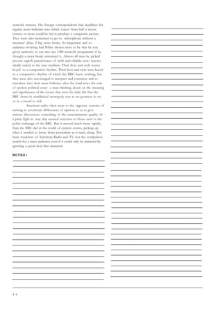 4 6
network stations. His foreign correspondents had deadlines for
regular news bulletins into which voices from half a dozen
centres or more could be fed to produce a composite picture.
They were also instructed to get to microphone without a
moment’ delay if big news broke. So important and so
audience-riverting had White shown news to be that he was
given authority to cut into any CBS network programme if he
thought a news break warranted it. Almost all men he picked
proved superb practitioners of swift and reliable news reports
ideally suited to the new medium. Their lives and style weren
keyed to a competitive rhythm. Their lives and style were keyed
to a competitive rhythm of which the BBC knew nothing, but
they were also encouraged to interpret and comment and to
introduce into their news bulletins after the hard news the sort
of spoken political essay- a man thinking aloud on the meaning
and significance of the events that were his daily life that the
BBC from its established monopoly was in no position to try
or in a mood to risk.
American radio often went to the opposite extreme of
seeking to accentuate differences of opinion so as to give
serious discussions something of the entertainment quality of
a prize fight in way that seemed excessive to those used to the
polite exchange of the BBC. But it moved much more rapidly
than the BBC did in the world of current events, picking up
what it needed to know from journalism as it went along. The
basic weakness of American Radio and TV was the compulsive
search for a mass audience even if it could only be attracted by
ignoring a good deal that mattered.
NOTES:
 