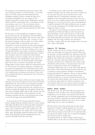 2
The managers of the broadcasting outlets had a choice. They
were obviously involved in a war with the press, a war which
had, by the 1930s, reached such bitter dimensions that
newspapers frequently refused to publish the daily list of
entertainment programmes (to say nothing of news
broadcasts) presented on radio stations. Broadcasters, had they
wished, could have acepted defeat and – at first glance, to their
own advantage- gone out of the news business entirely,
concentrating on the more highly profitable producing of
comedy shows, soap operas, musical programs and other forms
of pure entertainment.
But they chose to stand and fight the newspapers for three
reasons. First, since the first broadcasts in the early 1920s by
Pittsburgh’s poineer station KDJA, radio innovators had clearly
demonstrated that they could often news coverage of a type
that printed newspaper could not. Radio was a faster medium
than the printed media, it could spread a news story to
communities or across the nation in seconds while newspapers
took hours. It could also bring the listener to the place where
news was happening; its on the spot broadcasts were a type of
coverage impossible for news papers even picture newspaper to
duplicate. Second, the public had demonstrated that it wanted
news broadcasts. Early news analytic like Lowell Thomas
became figures of renown overnight, and it was obvious that
millions of listeners were literally glued to their radio sets at
political convention time, for major prizefights and baseball
games and to listen to speeches of statesmen and visiting
foreign leaders as well as heroes. Third, the communications Act
of 1934, a law of U.S. Congress setting up a commission for
the control of broadcasting in the United States, clearly stated
that all commercial broadcasters were bound by legislation to act
in the ‘public interest, convenience and necessity’. How could
they accomplish this directive and ignore the news of the day in
their broadcasting?
The broadcasters, however, did not give up the unique news
gathering services they developed in the years that they had been
excluded from the wire services by the newspaper journalists.
What they were forced to do, of course, was to develop new
and effective ways to gather and report news, and they were not
inclined to unlearn the insights they had gained, methods they
had evolved and highly skilled staffs of radio reporters they had
trained. The combined talents of all broadcasters as well as
newspaper journalists and wire service personnel were needed
to cover the far-flung action during World War II.
In the early days of TV, newscaster like John Cameron
Swayze, Douglas Edwards and Drew Pearson as well as familiar
radio figures like Robert Trout and George Hicks attempted to
deliver ‘illustrated lecturers’ concerning the news of the day,
using as many ‘audiovisual aids’ as they could get into a TV
studio. Their programmes were replete with so many graphs,
charts, maps, photographs (projected behind, above and below
them), props, drawings and other paraphernalia that their
newscasts frequently looked like junk shops.
An attempt was also made to provide as much filmed
material as possible to get the camera away from the studio and
on to the focal action of a news story. But where to find
newsfilm? Since the VT broadcasters themselves were not
equipped to shoot and develop their own movies, they were
forces to buy from establish newsreel firms. Their methods of
preparing one or two reels were far too slow and antiquated for
a rapid fire medium like TV, which gobbled up news as quickly
as it was made and hungered for newsclips minutes after (or
during) the march of events.
One answer was the formation of relatively small but fast
and flexible news films like Telenews, whose man asset was
speed. Providing a written script instead of a sound on film
narration, for TV stations, these newsreel firms would ship
their hastily edited films and scripts to TV station before daily
deadlines. The movie clips would give the newscasters
something to narrate which was more dramatic and to the point
than a map or photograph.
Remote TV Relays:
Another solution was the use of remote TV relays, either by
means of coaxial cable or by microwaves (beams). Where this
was possible, it worked wonderfully. The cables that carried TV
signals in the early days were more costly and complex than the
telephone lines, which radio broadcasters so frequently used.
Worse, the microwave relay beam, which carried remote TV
broadcasts, travelled only in straight lines like a beam of light
and thereby could send only to a reception point as far as the
horizon, at which point it had to be re-energized and
retransmitted. Radio short waves, on the other hand, followed
the contours of the earth far beyond the horizon and were easy
to transmit over great distances. Problems of transmission
bothered for long the TV engineeres. The use of space satellites,
to deflect TV signals headed out into space back to earth
(thereby allowing them to travel far beyond the horizon) was
one solution that worked. Satellites were, however, to be located
in exactlyn the right position for effective transmission, and
some engineers claim that even at present they do not appear to
be living up to their previously expected technical potential.
Radio News Today:
Thus if there is any one area which radio must support and
strengthen in order to hold its own in the growing electronic
competition, it is in the field of news. Rock and roll sells the
kids. Carefully programmed music and informational programs
can sell to the adults. A reputation for ethical, carefully written,
thoughtfully presented, balanced news can do more to hold a
quality image than any other one ingredient.
With the advent of the easily portable tape recorder and the
acquisition of ‘beeper’ recording equipment by every radio
station, there was a boom in coverage of news stories by radio
staffs. However, because of the death of true reportorial talent,
not only has the caliber of radio news coverage been dropping
in the past few years, but quantity also.
The program director or station manager should manager
should be able to see the value in a careful, probing interviiiiew
 