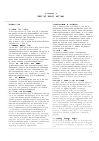 4 7
LESSON:12
WRITING RADIO REVIEWS
Objectives
Writing for radio
In most cases, however, our choices mean that we must create
new material. Any farm radio broadcaster knows that there are
not many sources for ready-to-broadcast material about
sustainable agriculture, basic nutrition and health, or other
topics of interest to small-scale farmers.
When we write for radio, we follow “The Seven Cs of Effective
Communication.”[1]
These are:
• Command attention.
Everyone loves a story, and we all like to listen in on the lives of
other people. A radio drama can be very effective in
commanding attention. However, we recognize that they can be
time-consuming and expensive to produce, so we provide
scripts in a variety of formats including interviews, group
discussions and narrative storytelling, in addition to radio
dramas. We ask our partners to add local details, names, places,
etc. that will command the attention of their listeners.
•Cater to the heart and head.
We are writing to convey social development messages and to
change people’s behaviour. The messages in our scripts appeal
to people’s intelligence. But to have lasting impact, they must
also strike an emotional chord. We try to avoid technical
language and a “teacher’s tone.” Instead, we try to write in a way
that lets the listener place herself in the story or example.
•Call to action.
We write for radio so that people will listen. But we also write
so that people can take action. We try to present practical
examples (of farming, of community organizing, of
marketing, etc.) that have been beneficial to a farmer, a rural
family, or an entire community, so that others can learn from
their experience and replicate their success.
•Clarify the message.
It is often said that a message must be repeated three times if it
is to be well understood and remembered. In our radio scripts,
we often repeat the main message several times. We also
reinforce the message and clarify techniques through serial radio
scripts. Our scripts are packaged in series, and we encourage our
partners to use them that way, for two main reasons. (1) The
series may continue over many weeks, even months. Key
messages can be introduced gradually and repeated as necessary.
The audience then has a better chance of understanding the
message, even if they must hear it several times before its
relevance to their own lives becomes obvious. (2) The message
can be introduced in different ways. The variety of the scripts in
a series increases the likelihood that people with different
perspectives and positions will have the chance to understand
how the recommended practice or behaviour is relevant to their
own lives. The complexity of the message is a factor in
determining the number of scripts required.
•Communicate a benefit.
When we write a script for social change, we know that the
behaviour we are recommending will benefit the listener. But
simply telling someone that something is good for him or her
is not a very effective way to achieve change. One of the cardinal
rules of good communication is “Show, don’t tell.” We try to
demonstrate benefits by “taking” listeners to farmers elsewhere
who have increased yield, increased income, reduced labour, or
otherwise benefited from a changed behaviour. We write
dramas that show how women empower themselves by
forming cooperatives to market their produce. We encourage
our partners to use the scripts as a basis for field interviews,
visits to agriculture research stations, etc.
•Create trust.
A health worker, a farmer-leader or a local agriculture
extensionist or researcher who is known to the audience is
much more likely to attract the trust of the listeners than is an
official who is known only in a formal setting. We write our
radio scripts so that our partners can easily adapt them to
involve members of the local community. Even when such
local figures are unavailable, scripts can be written in such a way
as to create a familiar character that listeners will come to know
and trust. For example, in a recent series of scripts we
developed a character, Dr. Compost, whom listeners would
recognize from week to week. Listeners are more likely to trust
the message in the script by seeing their favourite characters or
familiar local figures recommend and adopt the new
behaviours.
•Convey a consistent message.
This doesn’t mean that scripts must be repetitious. In fact, we
must constantly write new material that communicates and
reinforces key messages. For example, we write for the small-
scale farmer who is producing for her own family’s
consumption or for local market, and we consistently
recommend behaviours that will benefit her. We ensure that the
practices we recommend are not harmful to human health and
the natural environment. There are thousands of scripts we can
write that convey key messages that support sustainable, small-
scale agriculture. We would confuse our audience if we one day
wrote a script that extolled the benefits of large-scale, chemical-
intensive monocropping! Each of our partners must decide
what their main messages will be. These decisions generally are
based on the radio station’s mandate, particularly in the case of
community or public radio. Then they can decide whether the
scripts we share with them are appropriate for their radio
programs.
Selecting script topics
Now that we have gained some insight into the specific issues,
relevant to our chosen theme, that are important to the people
we want to listen to our programs, we are ready to select script
topics.
 
