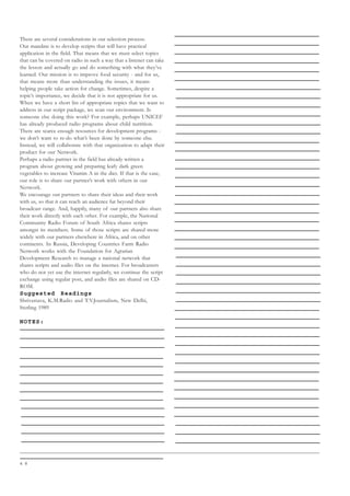 4 8
There are several considerations in our selection process.
Our mandate is to develop scripts that will have practical
application in the field. That means that we must select topics
that can be covered on radio in such a way that a listener can take
the lesson and actually go and do something with what they’ve
learned. Our mission is to improve food security - and for us,
that means more than understanding the issues, it means
helping people take action for change. Sometimes, despite a
topic’s importance, we decide that it is not appropriate for us.
When we have a short list of appropriate topics that we want to
address in our script package, we scan our environment. Is
someone else doing this work? For example, perhaps UNICEF
has already produced radio programs about child nutrition.
There are scarce enough resources for development programs -
we don’t want to re-do what’s been done by someone else.
Instead, we will collaborate with that organization to adapt their
product for our Network.
Perhaps a radio partner in the field has already written a
program about growing and preparing leafy dark green
vegetables to increase Vitamin A in the diet. If that is the case,
our role is to share our partner’s work with others in our
Network.
We encourage our partners to share their ideas and their work
with us, so that it can reach an audience far beyond their
broadcast range. And, happily, many of our partners also share
their work directly with each other. For example, the National
Community Radio Forum of South Africa shares scripts
amongst its members. Some of those scripts are shared more
widely with our partners elsewhere in Africa, and on other
continents. In Russia, Developing Countries Farm Radio
Network works with the Foundation for Agrarian
Development Research to manage a national network that
shares scripts and audio files on the internet. For broadcasters
who do not yet use the internet regularly, we continue the script
exchange using regular post, and audio files are shared on CD-
ROM.
Suggested Readings
Shrivastava, K.M.Radio and T.V.Journalism, New Delhi,
Sterling 1989
NOTES:
 