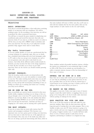 4 9
LESSON:13
RADIO INTERVIEW,PANEL DISCUS-
SIONS AND FEATURES
Objectives
RADIO INTERVIEWS
Your aim is to record and produce a short radio piece consisting
mainly of an interview with one contributor. You will be
working in pairs for the recording of the interview, one will act
as producer the other as presenter/interviewee.
You will have to research the piece (mainly by telephoning your
contributor); plan and record the interview; then edit your
interview down. If you want to, or find you need to in order to
tell the story, you may write a BRIEF script to introduce and
close your interview. You may also, if you really feel it would
genuinely help, suggest music and/or sound effects.
Why Radio Interviews?
If you are a public speaker, or if you are a professional who has
a strong viewpoint on a particular topic, then you no doubt
have considered interviewing with your local newspaper, radio
or TV outlet so that you can get your viewpoint out, and so
you can generate some sales and/or sales leads for your
business. And while all the different media would certainly be
welcome, you may not have the time or the energy required to
do them all; thus we’d like you to focus on just radio
interviews. Here are the reasons you should consider pursuing
radio only:
INSTANT FEEDBACK:
Only the broadcast media can give you instant phone calls
(either to the studio, or to your own number) or instant traffic
to your site. This makes tracking much easier since you can tell
immediately what show/station is pulling best for you. With
print, you may end up with several pieces circulating at once, so
finding out which one is working (and which one is wasting
your time) can be difficult.
CAN BE DONE ON THE RUN:
Since you probably are a person heavily involved in other areas
besides media, stopping everything you are doing so that you
can go through a one or two hour TV or print interview can be
difficult to say the least. Radio is the only medium that allows
you instant feedback WHILE you are on the run (although, a
cell is not the best for interviews... land lines are best); no
stopping by a TV station, and no meeting with a print reporter.
THE MOST OUTLETS:
In any city or town, there are more radio stations than TV
stations and newspapers combined. This becomes very
important once you have gotten good at doing your interviews,
and you then want to make the best use of the approach you
have developed. Also, once one of the media (say, radio) sees
that you are doing a good job interviewing with them, others in
that same medium will want to follow suit; thus you’ll want to
stick with the medium that has the most outlets. Here are the
rough numbers of radio stations in the U.S. and Canada...
2,400 Country (all styles)
2,070 Oldies (1920’s to 1980’s, all styles)
1,910 Religious (including Christian, Gospel, and
Ministry)
2,000 News/Talk/Sports
1,709 Adult Contemporary (all styles)
830 Rock/Alternative
665 Variety
456 Top 40
300 Urban (all styles)
730 Non-English
228 Classical/Jazz
50 Kids
13,348 Total
These numbers include all possible broadcast stations, whether
the stations are commercial or non-commercial, large or small,
or AM or FM. They do not include any non-broadcast (i.e.,
cable or internet) stations, because of the low listenerships of
these types of stations.
SEVERAL CAN BE DONE IN A ROW:
Since there are so many radio stations, you can make good use
of your time by scheduling as many phone interviews in one
day as possible. Since you are live-on-the-air, stations have a
vested interest in not wasting your time or theirs; you’ll be off
talking to the next station before you know it.
NO MAKEUP IN THE STUDIO:
This applies to men also. Unless your topic or area of interest
requires visuals (like maybe hairloss or juggling,) then you are
going to love being able to do live-in-studio radio interviews
without putting on makeup for the camera.
GOOD PRACTICE FOR YOUR OWN SHOW:
This is one of the best reasons to stick with radio for your
interview medium. Many folks do their interviews with the
long-term goal of starting their own radio program. This is very
feasible in radio; your own TV show, however, is going to be
quite a stretch, and your own magazine or newspaper probably
isn’t going to happen anytime soon. A weekly half-hour radio
show, or even a 2-minute special, is easily done even by
beginners, and learning to syndicate it is a logical next step.
UNIT III
RADIO INTERVIEW
 