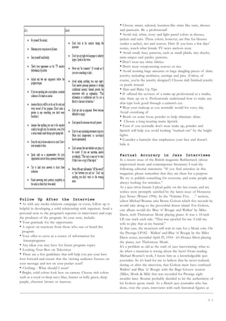 5 1
Follow Up After the Interview
• As with any media relations campaign or event, follow up is
helpful in developing a solid relationship with reporters. Send a
personal note to the program’s reporter or interviewer and copy
the producer of the program. In your note, include:
• Your gratitude for the opportunity
• A report on reactions from those who saw or heard the
program
• Your offer to serve as a source of information for
futureprograms
• Any ideas you may have for future program topics
• Looking Your Best on Television
• There are a few guidelines that will help you put your best
foot forward and ensure that the viewing audience focuses on
your message and not on your pocket scarf!
• Clothing - What should I wear?
• Bright, solid colors look best on camera. Choose rich colors
such as a royal or deep navy blue, hunter or kelly green, deep
purple, chestnut brown or maroon.
• Choose smart, tailored, business-like attire like suits, dresses
and pantsuits. Be a professional!
• Avoid red, white, ivory and light pastel colors in dresses,
jackets and suits. These colors, however, are fine for blouses
(under a jacket), ties and scarves. Hint: If you have a few days’
notice, watch what female TV news anchors wear.
• Avoid small, busy patterns, such as small plaids, tiny checks,
mini-stripes and paisley patterns.
• Don’t wear any shiny fabrics.
• Don’t wear overpowering scarves or ties.
• Avoid wearing large amounts or large dangling pieces of shiny
jewelry, including necklaces, earrings and pins. (Unless, of
course, you’re the jewelry designer!) Choose dull finished jewelry
or pearls instead.
• Hair and Make Up Tips
• If offered the services of a make-up professional at a studio,
take them up on it. Professionals understand how to make any
skin type look good through a camera’s eye.
• Wear your makeup as you normally would for every day.
Avoid overdoing it!
• Brush on some loose powder to help eliminate shine.
• Choose a long-wearing matte lipstick.
• Even if you normally don’t wear make up, powder and
lipstick will help you avoid looking “washed out” by the bright
lights.
• Consider a hairstyle that emphasizes your face and doesn’t
hide it.
Factual Accuracy in Jazz Interviews
In a recent issue of the British magazine Rubberneck (about
improvised music and contemporary literature) I read the
following editorial statement: “If you find mistakes in this
magazine, please remember that they are there for a purpose.
We try to publish something for everyone, and some people are
always looking for mistakes.”
As a jazz trivia fanatic I plead guilty on the last count, and my
wishes were promptly satisfied by the latest issue of Hennessy
Jazz Notes (Winter 1996). In the “Gimme Five. . . .” section,
editor Michael Bourne asks Benny Golson which five records he
would take along to the proverbial desert island. For Golson,
one album would do: Blue ‘n’ Boogie and Walkin’ by Miles
Davis, with Thelonious Monk playing piano. It was a 10-inch
LP, one track each side. “That was epochal for me. I told my
wife to play that at my funeral.”
In that case, the mourners will wait in vain for a Monk solo. On
the Prestige LP182 - Walkin’ and Blue ‘n’ Boogie by the Miles
Davis sextet, recorded April 29, 1954 - it’s Horace Silver playing
the piano, not Thelonious Monk.
It’s a problem as old as the craft of jazz interviewing: what to
do when a musician is wrong about the facts? From reading
Michael Bourne’s work, I know him as a knowledgeable jazz
journalist. So it’s hard for me to believe that he never realized,
during or after the interview, that Golson must have confused
Walkin’ and Blue ‘n’ Boogie with the Bags Groove session
(Miles, Monk  Milt) that was recorded for Prestige eight
months later. Bourne probably decided to let the authenticity of
his Golson quote stand. As a Dutch jazz journalist who has
done, over the years, interviews with such historical figures as
 