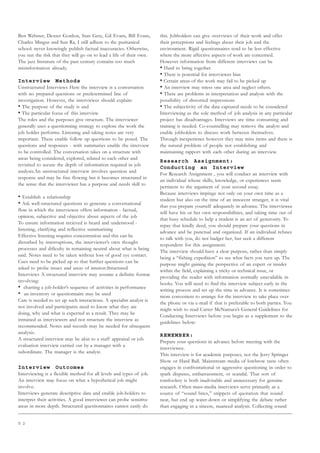 5 2
Ben Webster, Dexter Gordon, Stan Getz, Gil Evans, Bill Evans,
Charles Mingus and Sun Ra, I still adhere to the puritanical
school: never knowingly publish factual inaccuracies. Otherwise,
you run the risk that they will go on to lead a life of their own.
The jazz literature of the past century contains too much
misinformation already.
Interview Methods
Unstructured Interviews Here the interview is a conversation
with no prepared questions or predetermined line of
investigation. However, the interviewer should explain:
• The purpose of the study is and
• The particular focus of this interview
The roles and the purposes give structure. The interviewer
generally uses a questionning strategy to explore the work the
job holder performs. Listening and taking notes are very
important. These enable follow up questions to be posed. The
questions and responses - with summaries enable the interview
to be controlled. The conversation takes on a structure with
areas being considered, explored, related to each other and
revisited to secure the depth of information required in job
analysis.An unstructured interview involves question and
response and may be free flowing but it becomes structured in
the sense that the interviewer has a purpose and needs skill to
• Establish a relationship
• Ask well-structured questions to generate a conversational
flow in which the interviewee offers information - factual,
opinion, subjective and objective about aspects of the job
To ensure information recieved is heard and understood -
listening, clarifying and reflective summarising
Effective listening requires concentration and this can be
disturbed by interruptions, the interviewer’s own thought
processes and dificulty in remaining neutral about what is being
said. Notes need to be taken without loss of good eye contact.
Cues need to be picked up so that further questions can be
asked to probe issues and areas of interest.Structured
Interviews A structured interview may assume a definite format
involving:
• charting a job-holder’s sequence of activities in performance
• an inventory or questionnaire may be used
Care is needed to set up such interactions. A specialist analyst is
not involved and participants need to know what they are
doing, why and what is expected as a result. They may be
intrained as interviewers and not structure the interview as
recommended. Notes and records may be needed for ubsequent
analysis.
A structured interview may be akin to a staff appraisal or job
evaluation interview carried out by a manager with a
subordinate. The manager is the analyst.
Interview Outcomes
Interviewing is a flexible method for all levels and types of job.
An interview may focus on what a hypothetical job might
involve.
Interviews generate descriptive data and enable job-holders to
interpret their activities. A good interviewer can probe sensitive
areas in more depth. Structured questionnaires cannot easily do
this. Jobholders can give overviews of their work and offer
their perceptions and feelings about their job and the
environment. Rigid questionnaires tend to be less effective
where the more affective aspects of work are concerned.
However information from different interviews can be
• Hard to bring together
• There is potential for interviewer bias
• Certain areas of the work may fail to be picked up
• An interview may stress one area and neglect others.
• There are problems in interpretation and analysis with the
possibility of distorted impressions
• The subjectivity of the data captured needs to be considered
Interviewing as the sole method of job analysis in any particular
project has disadvantages. Interviews are time consuming and
training is needed. Co-counselling may remove the analyst and
enable jobholders to discuss work between themselves.
Through inexperience however they may miss items and there is
the natural problem of people not establishing and
maintaining rapport with each other during an interview.
Research Assignment:
Conducting an Interview
For Research Assignment , you will conduct an interview with
an individual whose skills, knowledge, or experiences seem
pertinent to the argument of your second essay.
Because interviews impinge not only on your own time as a
student but also on the time of an innocent stranger, it is vital
that you prepare yourself adequately in advance. The interviewee
will have his or her own responsibilities, and taking time out of
that busy schedule to help a student is an act of generosity. To
repay that kindly deed, you should prepare your questions in
advance and be punctual and organized. If an individual refuses
to talk with you, do not badger her, but seek a different
respondent for this assignment.
The interview should have a clear purpose, rather than simply
being a “fishing expedition” to see what facts you turn up. The
purpose might gaining the perspective of an expert or insider
within the field, explaining a tricky or technical issue, or
providing the reader with information normally unavailable in
books. You will need to find the interview subject early in the
writing process and set up the time in advance. It is sometimes
more convenient to arrange for the interview to take place over
the phone or via e-mail if that is preferable to both parties. You
might wish to read Carter McNamara’s General Guidelines for
Conducting Interviews before you begin as a supplement to the
guidelines below:
REMEMBER:
Prepare your questions in advance before meeting with the
interviewee.
This interview is for academic purposes, not the Jerry Springer
Show or Hard Ball. Mainstream media of lowbrow taste often
engages in confrontational or aggressive questioning in order to
spark disputes, embarrassment, or scandal. That sort of
tomfoolery is both inadvisable and unnecessary for genuine
research. Often mass-media interviews serve primarily as a
source of “sound bites,” snippets of quotation that sound
neat, but end up water-down or simplifying the debate rather
than engaging in a sincere, nuanced analysis. Collecting sound
 