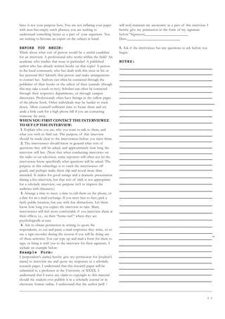 5 3
bites is not your purpose here. You are not inflating your paper
with neat-but-empty catch phrases; you are seeking to
understand something better as a part of your argument. You
are seeking to become an expert on the subject at hand.
BEFORE YOU BEGIN:
Think about what sort of person would be a useful candidate
for an interview. A professional who works within the field? An
academic who studies that issue in particular? A published
author who has already written books on that topic? A person
in the local community who has dealt with this issue in his or
her personal life? Identify that person and make arrangements
to contact her. Authors can often be contacted through the
publisher of their books or the editor of their journals (though
this may take a week or two). Scholars can often be contacted
through their respective departments, or through campus
directories. Professionals often have listings in the yellow pages
of the phone book. Other individuals may be harder to track
down. Allow yourself sufficient time to locate them and set
aside a little cash for a high phone bill if you are contacting
someone far away.
WHEN YOU FIRST CONTACT THE INTERVIEWEE
TO SET UP THE INTERVIEW:
1. Explain who you are, why you want to talk to them, and
what you wish to find out. The purpose of that interview
should be made clear to the interviewees before you meet them.
2. The interviewees should know in general what sort of
questions they will be asked, and approximately how long the
interview will last. (Note that when conducting interviews on
the radio or on television, some reporters will often not let the
interviewee know specifically what questions will be asked. The
purpose in this subterfuge is to catch the interviewees off
guard, and perhaps make them slip and reveal more than
intended. It makes for good ratings and a dramatic presentation
during a live-interview, but that sort of trick is not appropriate
for a scholarly interview; our purpose isn’t to impress the
audience with chicanery.)
3. Arrange a time to meet, a time to call them on the phone, or
a date for an e-mail exchange. If you meet face-to-face, pick a
fairly public location, but one with few distractions. Let them
know how long you expect the interview to take. Many
interviewees will feel most comfortable if you interview them at
their offices, i.e., on their “home-turf ” where they are
psychologically at ease.
4. Ask to obtain permission in writing to quote the
respondents, to cut-and-paste e-mail responses they write, or to
use a tape-recorder during the session if you will be doing any
of these activities. You can type up and mail a form for them to
sign, or bring it with you to the interview for their signature. I
include an example below:
Example Form:
I [respondent’s name] hereby give my permission for [student’s
name] to interview me and quote my responses in a scholarly
research paper. I understand that this research paper will be
submitted to a professor at the University of XXXX. I
understand that I waive any claim to copyright to this material
should the student ever publish it in a scholarly journal or in
electronic format online. I understand that the author [will /
will not] maintain my anonymity as a part of this interview. I
hereby give my permission in the form of my signature
below.”Signature______________________
Date___________________________
5. Ask if the interviewee has any questions to ask before you
begin.
NOTES:
 