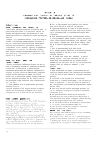 5 4
LESSON:14
PLANNING AND CONDUCTING.VARIOUS TYPES OF
INTERVIEWS:FACTUAL,OPINIONS,AND IDEAS
Objectives:
WHEN PREPARING THE INTERVIEW
1. Plan to wear appropriate apparel for the interview. Dress a bit
more formally than normal so the interviewee will treat you
seriously and respectfully, rather than dismiss you as some
punk college student who is barging into her life demanding an
interview.
2. Prepare a list of questions in advance. Decide if you want an
informal, chatty interview (which often puts interviewees at
ease), or a more formal, structured interview (which often is
more time-efficient and covers material more completely).
3. Since relying on one’s memory is haphazard, be prepared to
record responses in some way. Take a notebook for jotting
down answers, or bring along a partner to take notes. Even
better, bring along a tape recorder and ask permission for the
interview to be recorded.
WHEN YOU FIRST MEET THE
INTERVIEWEES:
1. Explain any issues of confidentiality. Explain who will get
access to their answers and how their answers will be analyzed.
Do note that it is often difficult to promise absolute
confidentiality. Court orders may supersede their request for
anonymity if you are interviewing someone who has engaged
in illegal activities (something one should only do with
caution—if at all. Professional reporters are paid good money
interview dangerous individuals, and they have the staff of
their publication to help ensure their safety. College students
aren’t and don’t.)
2. If these comments are to be used as quotes, get written
permission to do so.
3. Explain the format of the interview. Explain the type of
interview you are conducting, its purpose, and its nature.
4. Explain how to get in touch with you later if necessary.
WHEN ASKING QUESTIONS:
1. Ask only one question at a time. Don’t jumble the response
by trying to combine multiple questions at once.
2. Attempt to remain as neutral as possible. Often researchers
suggest that the interviewer should not show any strong
emotional reactions to their responses to avoid altering the
responses. One researcher, Patton, suggests acting as if “you’ve
heard it all before.”
3. Encourage and illicit responses with non-committal body
language, such as nodding, or murmuring “uh huh,” and so
on. Don’t suddenly jump up to take notes, or it may seem that
you are unusually surprised about an answer, which may
influence the subject’s response to the next few questions.
4. Don’t let the respondent stray to another topic, but steer
them back to the topic at hand with your questions.
5. Phrase your questions in such a way as to ensure an open-
ended response. Don’t put words in the interviewees’ mouths,
but let them choose their own vocabulary and phrasing when
responding.
6. Keep questions neutral in tone. Avoid judgmental wording
or evocative language. Asking someone, “what do you think the
effects will be of higher levels of acidity in the Mackenzie” is less
likely to direct a response than, “What do you think the effects
will be of callously leaking industrial waste into a freshwater
river?”
7. Word the questions clearly. Make them concise.
8. Pick pertinent inquiries. Part of this is also becoming familiar
with the vocabulary of that field or topic, so you can ask
intelligent questions.
9. Use caution when asking “why” questions. This type of
question suggests a cause-effect relationship that may not
actually exist. These questions may also invoke a defensive
response, e.g., the interviewees may feel they have to justify their
response, which may inhibit their responses to future
questions.
OTHER TIPS:
1. Begin the interview with simple, factual questions that the
interviewee can easily answer. This will help put the interviewee
at ease, and make her more talkative for later, more complicated
questions.
2. A good way to start is to ask about the interviewee’s
qualifications or knowledge. For example, “How long have you
studied or worked on X?” “What first made you interested in
X?” These questions, called ice-breakers, help establish a rapport
with the subject.
3. After easing into the interview with simple questions, you
can seek information about personal opinions or about more
controversial issues.
4. Ask questions about the present before moving into
questions about past events or future events. People have an
easier time talking about what is taking place currently than they
do recalling the past or speculating about the future.
5. The last question should be an invitation for the interviewee
to add any final points or comments of his own.
6. If you are using a tape-recorder, check to to see that it is
working over the course of the interview.
AFTER YOU ARE DONE:
1. Go over your notes and make sure you can read your writing
while it is still fresh in your memory.
2. It is polite to send a thank-you card or letter expressing your
gratitude to the individuals interviewed, and offer them a copy
of the final paper, if they wish to have one. If your paper is
later published, it is also polite to acknowledge the interviewee’s
 