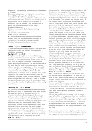 5 5
assistance in a section thanking those who helped in the creation
of the paper.
3. Be sure to include an entry for the interview in your Works
Cited or Bibliography page of your final essay.
Congratulations. You have engaged in first-hand research, and
found information that may never have been recorded before in
any publication. You are one step closer to becoming an
authoritative writer on this topic. Other writers may end up
quoting you and your publications on this matter.
Research Assignment :
Turn in to your teacher by Week Eight the following
information:
1. Name of the person interviewed
2. Date scheduled for interview
3. A brief explanation of why the interviewee seems like a
pertinent source (i.e., what qualifications, knowledge, or
experience does he or she have regarding your topic).
4. A list of a dozen questions for the interview.
Doing Radio Interviews
If you’re part of an activist group, talk radio is one of the most
effective ways to reach your audience. The opportunities
afforded are unparalleled.
Equipment needed
A telephone is all the equipment you need. With a simple
phone, you can be interviewed from anywhere — from home,
your office, or even a hotel room. My favorite “studio” is in my
office facing my computer. Additionally, I use a telephone
headset, which I highly recommend. One benefit of a headset is
free hands. With free hands you have the freedom to access
reference materials, your computer, and jot down notes while
you are talking. Before doing a show, I bring up a “radio” file
on my computer. In this file I have all sorts of useful
information for the interview (more on this later). I also use the
computer to type notes to myself. For instance, during the
breaks many ideas come to mind for the next segment. I quickly
write down these ideas. Some hosts have a knack for throwing
their guests off target, so you want to do everything you can to
stay focused. The one other thing I always have on hand is a big
glass of water.
Getting on talk shows
Talk radio hosts are always looking for interesting, informative,
and provocative guests — not necessarily in that order. Actually,
depending upon the size of the station, it’s often the
“producer” who finds and schedules guests. However, you
don’t need to know producers to get on a talk show. Unless
your issues have national impact, you should limit your
exposure to the community in which your group operates. One
advantage to doing local radio shows is that you can be
interviewed in the radio station’s sound studio. Using a studio
mike results in better audio quality than when you use a
telephone. Another advantage is face to face visual cues often
help during an interview.If your group’s interest is national in
scope, you might want to start with talk shows in your city, then
appear on shows in other communities. Nationally syndicated
shows will save you time by hitting many cities at once.
How to start
If your group has a publication, add the names of known talk
show hosts to your mailing list. Also, send them newspaper
clippings about your group, press releases, and brochures. If
you or someone in your organization writes a book related to
the purpose of your group, send book reviews or a sample copy
to the radio station. (Your publisher may assist you in this.) Be
sure to include contact information so producers will know
whom to contact.Simply sending timely material will most likely
get you on the air. If your organization is national in scope,
there’s another cost-effective way to get your spokesperson on
shows all over the U.S. Bradley Communications, of
Lansdowne, Pennsylvania, publishes Radio-TV Interview
Report — The Magazine to Read for Guests  Show Ideas.
Published three times a month, this excellent magazine is sent
to 4,000 hosts and producers. Each issue contains 64 pages of
display ads from experts and opinion makers.When planning
our next media strategy, I always consider advertising in Radio-
TV Interview Report. Because of its frequency and reach,
activists can organize a radio blitz lasting a few weeks, or even
months. I continue to get calls months after my ads run. The
staff at Radio-TV Interview Report will write your ad for you.
All you have to do is supply the information you want talk
show hosts to have about you and your group. This
information might include your group’s newsletter or
magazine, a book, a photo (for TV), or a press release. You’ll
receive a fax of your ad copy for your approval before it runs.
You can run your ad once, three times a month, or once a
month for as long as you like; it’s up to you. Radio-TV
Interview Report has never failed to get me on more shows
than I could handle, easily justifying the cost of the ads. You
might also land some TV talk shows. To contact Radio-TV
Interview Report, write to PO Box 1206, Lansdowne, PA
19050-8206, or call Jack Lewis at 610-259-8206, ext. 408.
When a producer calls
When a producer calls, make sure you learn the name of the
host, the radio station, and its location. You should also ask
about the host’s position on the issues you’ll be discussing.
Although it doesn’t matter what your host’s positions are, it’s
good to know in advance.
For some reason, Christian stations often try to hide that fact
from me; then attempt to ambush me on the air. I still do
those stations, but I like to know in advance if they have a
Christian format. Recently, I’ve begun to look for a station’s call
letters in the National Religious Broadcasters’ Directory of
Religious Media.
Ask how long you’ll be on; don’t assume it’ll be an hour, it
might be less. Many of my appearances have been extended for
an extra hour or so. It all depends on audience response — and
whether another guest is scheduled to follow you. You want to
be sure you have enough material on hand for a longer show.
Most programs are live, and because of callers, are the most
interesting. Occasionally, the host will tape your interview for a
later airing.
Write down the producer’s name and phone number. If you
have to cancel, call as far in advance as you can. When setting the
date and time, be sure you understand what time zone the
 