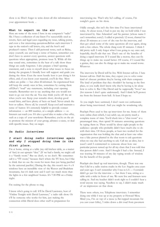 5 6
show is in. Don’t forget to write down all this information in
your appointment book. .
What to expect on the air
Here are some of the notes I have in my computer’s “radio”
file. I have a collection of one-liners I’ve successfully used as
retorts, facts and legal cases regarding my issue, talking points,
and even a few interesting quotations.Before each interview I
type in the station’s call letters, city, and the host’s and
producer’s names. Then I add personal notes, such as Relax,
enjoy yourself, use and keep a sense of humor, remember you
don’t have to answer every question, answer questions with
questions when appropriate, promote issue X. While all this
may sound trite, sometimes in the heat of a talk show these
things are easily forgotten. I also prepare a brief opening
statement, and a note to myself about what issues to focus on
during the program.A friendly host will support and guide you
during the show. Even the most hostile host is just doing it for
effect, and, if you know your material, you’ll do fine. Most
callers are polite — but often ill-informed. An experienced host
will keep the unruly ones in line, sometimes by cutting them
off.Don’t “read” any statements, including your opening
remarks. Remember not to say anything that you would not
want to go out over the air. You may think you’re off the air
when you’re not. Keep your remarks short, develop good
sound bites, and have plenty of facts on hand. Never attack the
host or callers. Above all, be yourself. Keep cool and maintain a
sense of humor. It’s extremely helpful to provide contact
information — an 800 number, or a simple address — so
listeners can reach you. It’s also a good idea to make a free offer,
such as a copy of your newsletter. Remember, you’re on the air
to promote the mission of your group, advance a cause, or deal
with specific issues. Stay on target.
On Radio Interviews
I start doing radio interviews again
and why I stopped doing them in the
first place.
I’m at home, sitting at a table (my old kitchen table, as a matter
of fact) in our upstairs “den.” (If we had a family, we might call
it a “family room.” But we don’t, so we don’t. We sometimes
call it a “TV room,” because that’s where the TV lives, but I like
to think that we use the room for more than just being pacified
by the universal pacifier.) During the day, this room’s two 4 x 8
windows have an incredible view of the Weaver and Bradshaw
mountains, but it’s dark now and I can’t see much more than
the lights in a few neighbors’ homes. It’s 7:30 PM on a Friday
night.
I’m waiting for the phone to ring.
I know who’s going to call. It’ll be David Lawrence, host of
“Online Tonight with David Lawrence,” a radio talk show. Or
it’ll be someone who works for him, just making the
connection while David does other stuff in preparation for
interviewing me. That’s why he’s calling, of course, I’m
tonight’s guest on his show.
Oddly enough, this isn’t the first time I’ve been interviewed
today. At about noon, I had to put my day on hold while I was
interviewed by Alan Ashendorf and his partner (whose name I
can’t remember; sorry!). I called at precisely 12 noon, chatted for
about 20 minutes as a sort of dry run for the interview, and
then got asked some of the same questions all over again, along
with a few others. The whole thing took 45 minutes. I think I
did pretty well. I only forgot what I was going to say once and,
hopefully, they’ll edit that out. That’s one of the benefits of
doing a taped interview. If I sound like a moron, they can fix
things up to make me sound better. Of course, if I sound like
a genius, they can also fix things up to make me sound worse.
Whatever.
The interview by David will be live. With listener call-ins. I hate
listener call-ins. Half the time, they expect you to solve some
kind of obscure problem they’re having with their computer.
The kind of problem that they shouldn’t be having in the first
place, so you really don’t know why they’re having it, let alone
how to solve it. But I like David and he supposedly “loves” me
(for reasons I don’t quite understand). And I think he’ll protect
me from the listener from hell. At least I hope so.
As you might have surmised, I don’t seem too enthusiastic
about being interviewed. And you might be wondering why.
Peachpit Press used to line up interviews for me. Some of them
were online chats which, I can safely say, are pretty much a
complete waste of time. You’d check into a “chat room” at a
prearranged time, then spend 50 minutes answering questions
by typing them in. There would be about eight people in the
audience—people who probably didn’t have much else to do
with their time. Of those people, at least two worked for the
organization that was holding the chat and at least one other
was a fake person planted in the chat room to ask questions
when no one else had anything to ask. Call me an idiot, but it
wasn’t until I commented to someone about how one
particular person turned up for all my chats that I was told that
that person didn’t exist. And I thought I had a fan. Instead, I
was wasting 50 minutes of my day typing words of wisdom
for the benefit of five people.
Peachpit also lined up real interviews, though. There was one
that I did in a radio station studio in the Los Angeles area years
and years ago. I can’t remember why I was in LA — I certainly
didn’t go just for the interview — but there I was, sitting at a
table with a mike in front of me. We were live and listeners were
calling in. And my headset didn’t work right so I couldn’t hear a
word anyone was saying. Needless to say, I didn’t make much
of an impression on that show.
There were others, too. Telephone interviews. I remember
doing one while I was up at my property at Howard Mesa.
Mind you, I’m on top of a mesa (a flat-topped mountain for
you east coast folks), 5 miles down a dirt road from pavement
 