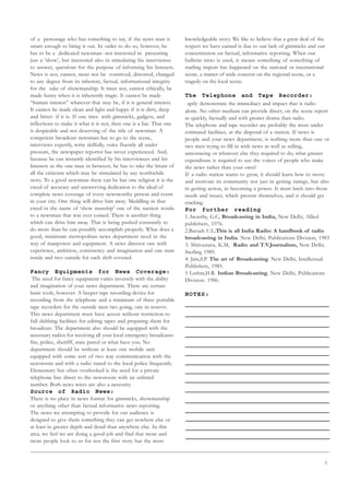 3
of a personage who has something to say, if the news man is
smart enough to bring it out. In order to do so, however, he
has to be a dedicated newsman- not interested in presenting
just a ‘show’, but interested also in stimulating his interviewee
to answer, questions for the purpose of informing his listeners.
News is not, cannot, must not be contrived, distorted, changed
to any degree from its inherent, factual, informational integrity
for the sake of showmanship. It must not, cannot ethically, be
made funny when it is inherently tragic. It cannot be made
“human interest” whatever that may be, if it is general interest.
It cannot be made clean and light and happy if it is dirty, deep
and bitter- if it is. If one tries- with gimmicks, gadgets, and
inflections to make it what it is not, then one is a liar. That one
is despicable and not deserving of the title of newsman. A
competent broadcast newsman has to go to the scene,
interviews expertly, write skilfully, voice fluently all under
pressure, the newspaper reporter has never experienced. And,
because be can instantly identified by his interviewees and his
listeners as the one man in between, he has to take the brunt of
all the criticism which may be stimulated by any worthwhile
story. To a good newsman there can be but one religion it is the
creed of accuracy and unswerving dedication to the ideal of
complete news coverage of every newsworthy person and event
in your city. One thing will drive him away. Meddling in that
creed in the name of ‘show manship’ one of the nastiest words
to a newsman that was ever coined. There is another thing
which can drive him away. That is being pushed constantly to
do more than he can possibly accomplish properly. What does a
good, minimum metropolitan news department need in the
way of manpower and equipment. A news director one with
experience, ambition, consistency and imagination and one man
inside and two outside for each shift covered.
Fancy Equipments for News Coverage:
The need for fancy equipment varies inversely with the ability
and imagination of your news department. There are certain
basic tools, however. A beeper tape recording device for
recording from the telephone and a minimum of three portable
tape recorders for the outside men two going, one in reserve.
This news department must have access without restriction to
full dubbing facilities for editing tapes and preparing them for
broadcast. The department also should be equipped with the
necessary radios for receiving all your local emergency broadcasts-
fire, police, sherifff, state patrol or what have you. No
department should be without at least one mobile unit
equipped with some sort of two way communication with the
newsroom and with a radio tuned to the local police frequently.
Elementary but often overlooked is the need for a private
telephone line direct to the newsroom with an unlisted
number. Both news wires are also a necessity.
Source of Radio News:
There is no place in news format for gimmicks, showmanship
or anything other than factual informative news reporting.
The news we attempting to provide for our audience is
designed to give them something they can get nowhere else or
at least in greater depth and detail than anywhere else. In this
area, we feel we are doing a good job and find that more and
more people look to us for not the first story but the most
knowledgeable story. We like to believe that a great deal of the
respect we have earned is due to our lack of gimmicks and our
concentration on factual, informative reporting. When our
bulletin intro is used, it means something of something of
starling import has happened on the national or international
scene, a matter of wide concern on the regional scene, or a
tragedy on the local scene.
The Telephone and Tape Recorder:
aptly demonstrate the immediacy and impact that is radio
alone. No other medium can provide direct, on the scene report
as quickly, factually and with greater drama than radio.
The telephone and tape recorder are probably the most under
estimated facilities, at the disposal of a station. If news is
people and your news department, is nothing more than one or
two men trying to fill in with news as well as selling,
announcing or whatever else they required to do, what greater
expenditure is required to use the voices of people who make
the news rather than your own?
If a radio station wants to grow, it should learn how to move
and motivate its community not just in getting ratings, but also
in getting action, in becoming a power. It must latch into those
needs and issues, which present themselves, and it should get
cracking.
For further reading
1.Awasthy, G.C, Broadcasting in India, New Delhi, Allied
publishers, 1976.
2.Baruah U.L.This is all India Radio: A handbook of radio
broadcasting in India. New Delhi, Publications Division, 1983
3. Shrivastava, K.M, Radio and T.V.Journalism, New Delhi,
Sterling 1989.
4. Jain,S.P. The art of Broadcasting. New Delhi, Intellectual
Publishers, 1985.
5 Luthra,H.R. Indian Broadcasting. New Delhi, Publications
Division. 1986.
NOTES:
 