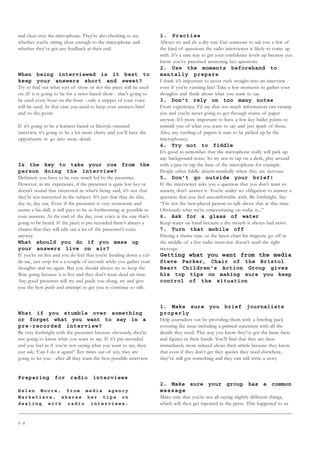 5 8
and clear over the microphone. They’re also checking to see
whether you’re sitting close enough to the microphone and
whether they’ve got any feedback at their end.
When being interviewed is it best to
keep your answers short and sweet?
Try to find out what sort of show or slot the piece will be used
on. If it is going to be for a news-based show - that’s going to
be used every hour on the hour - only a snippet of your voice
will be used. In that case you need to keep your answers brief
and to-the-point.
If it’s going to be a features-based or lifestyle-oriented
interview, it’s going to be a lot more chatty and you’ll have the
opportunity to go into more detail.
Is the key to take your cue from the
person doing the interview?
Definitely you have to be very much led by the presenter.
However, in my experience, if the presenter is quite low key or
doesn’t sound that interested in what’s being said, it’s not that
they’re not interested in the subject. It’s just that they do this,
day in, day out. Even if the presenter is very monotone and
seems a bit dull, it still pays to be as forthcoming as possible in
your answers. At the end of the day, your voice is the one that’s
going to be heard. If the piece is pre-recorded there’s always a
chance that they will edit out a lot of the presenter’s voice
anyway.
What should you do if you mess up
your answers live on air?
If you’re on live and you do feel that you’re heading down a cul-
de-sac, just stop for a a couple of seconds while you gather your
thoughts and try again. But you should always try to keep the
flow going because it is live and they don’t want dead air time.
Any good presenter will try and guide you along, try and give
you the best push and attempt to get you to continue to talk.
What if you stumble over something
or forget what you want to say in a
pre-recorded interview?
Be very forthright with the presenter because obviously, they’re
not going to know what you want to say. If it’s pre-recorded
and you feel as if you’re not saying what you want to say, then
just ask; ‘Can I do it again?’ Ten times out of ten, they are
going to let you - after all they want the best possible interview.
Preparing for radio interviews
H e l e n M o o r e , f r o m m e d i a a g e n c y
M a r k e t i e r s , s h a r e s h e r t i p s o n
d e a l i n g w i t h r a d i o i n t e r v i e w s .
1. Practise
Always try and do a dry run. Get someone to ask you a few of
the kind of questions the radio interviewer is likely to come up
with. It’s a sure way to get your confidence levels up because you
know you’ve practised answering key questions.
2. Use the moments beforehand to
mentally prepare
I think it’s important to never rush straight into an interview -
even if you’re running late! Take a few moments to gather your
thoughts and think about what you want to say.
3. Don’t rely on too many notes
From experience, I’d say that too much information can swamp
you and you’re never going to get through reams of paper
anyway. It’s more important to have a few key bullet points to
remind you of what you want to say and just spark of those.
Also, any rustling of papers is sure to be picked up by the
microphones.
4. Try not to fiddle
It’s good to remember that the microphone really will pick up
any background noise. So try not to tap on a desk, play around
with a pen or tap the base of the microphone for example.
People often fiddle absent-mindedly when they are nervous.
5. Don’t go outside your brief!
If the interviewer asks you a question that you don’t want to
answer, don’t answer it. You’re under no obligation to answer a
question that you feel uncomfortable with. Be forthright. Say:
“I’m not the best-placed person to talk about that at this time.
Obviously what we’re concentrating on today is...”
6. Ask for a glass of water
Keep water on hand because a dry mouth is always bad news.
7. Turn that mobile off
Having a theme tune or the latest chart-hit ringtone go off in
the middle of a live radio interview doesn’t send the right
message.
Getting what you want from the media
Steve Parker, Chair of the Bristol
Heart Children’s Action Group gives
his top tips on making sure you keep
control of the situation
1. Make sure you brief journalists
properly
Help journalists out by providing them with a briefing pack
covering the issue including a printed statement with all the
details they need. This way you know they’ve got the basic facts
and figures in their hands. You’ll find that they are then
immediately more relaxed about their article because they know
that even if they don’t get they quotes they need elsewhere,
they’ve still got something and they can still write a story.
2. Make sure your group has a common
message
Make sure that you’re not all saying slightly different things,
which will then get reported in the press. This happened to us
 