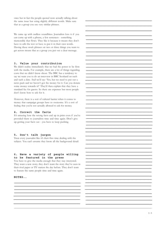 5 9
once but in fact the people quoted were actually talking about
the same issue but using slightly different words. Make sure
that as a group you use very similar phrases.
We came up with endless soundbites. Journalists love it if you
can come up with a phrase, a few sentences - something
memorable that flows. They like it because it means they don’t
have to edit the text or have to put it in their own words.
Having these stock phrases on two or three things you want to
get across means that as a group you put out a clear message.
3. Value your contribution
We didn’t realise immediately that we had the power to be firm
with the media. For example, there are a lot of things regarding
costs that we didn’t know about. The BBC has a tendency to
say we want you to do an interview in BBC Scotland on such
and such a date. And we’d say: ‘Yes, but we need to put out a
news pack and we haven’t got the money for it. Can you donate
some money towards it?’ They’d then explain that they have a
standard fee for guests. So there are expenses but most people
don’t know how to ask for it.
However, there is a sort of cultural barrier when it comes to
money that campaign groups have to overcome. It’s a sort of
feeling that you’re not actually allowed to ask for money.
4. Correct the facts
It’s amazing how the wrong facts end up in print even if you’ve
provided them to journalists time and time again. Don’t give
up getting your facts out - you have to keep pushing.
5. Don’t talk jargon
Treat every journalist like it’s their first time dealing with the
subject. You can’t assume they know all the background detail.
6. Have a variety of people willing
to be featured in the press
You have to give the media enough that they stay interested.
They want a new story; they don’t want the story they’ve seen in
their rival paper or TV station the day before. They don’t want
to feature the same people time and time again.
NOTES..
 