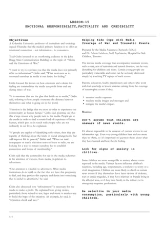 6 0
LESSON:15
EMOTIONAL RESPONSIBILITY,FACTUALITY AND CREDIBILITY
Objectives
A Columbia University professor of journalism and sociology
argued Thursday that the media’s primary function is to offer an
emotional connection - not information - to consumers.
Todd Gitlin lectured to an overflowing audience in the John
Bragg Mass Communication Building on the topic of “Media
and the Emotions of War.”
“I want to try to convince you that the media does not primarily
offer us information,” Gitlin said. “What motivates us to
surround ourselves in media is our desire for feeling.”
Gitlin focused his lecture on how emotions and a desire for
feeling are commodities the media can profit from and use
during times of war.
“It is emotions that are the glue that holds us to media,” Gitlin
said, referring to how people overcome the distance between
themselves and what is going on in the world.
“Emotion is the bridge that we cross in order to experience our
commonality as human beings,” Gitlin said, pointing out that
this a large reason why people turn to the media. People go to
the media in order to feel a certain kind of experience of being
human, which puts us in touch with people who are not
ordinarily in our lives, he explained.
“If people are capable of identifying with others, then they are
capable of thinking about the kinds of social arrangements that
will improve life in general,” Gitlin said. “When we read
newspapers or watch television news or listen to radio, we are
looking for a way to remain ourselves but to establish
connection and forms of membership.”
Gitlin said that the commodity for sale in the media industries
is the attention of viewers, from media proprietors to
advertisers.
“Our attention is valuable to advertisers. What media
institutions do is build on the fact that we have this propensity
to feel, and they process this capacity and desire into something
that is useful to advertisers,” he said.
Gitlin also discussed how “infotainment” is necessary for the
media to make a profit. He explained how giving stories,
particularly those related to war, logos and music is another way
to build the hype of the situation. An example, he said, is
“operation shock and awe.”
Helping Kids Cope with Media
Coverage of War and Traumatic Events
Prepared by the Media Awareness Network (MNet)
and Dr. Arlette Lefebvre, Staff Psychiatrist, Hospital for Sick
Children, Toronto
The intense media coverage that accompanies traumatic events,
such as war, acts of terrorism and natural disasters, can be very
disturbing for children and teens. Certain young people are
particularly vulnerable and some can be seriously distressed
simply by watching TV replays of such events.
Parents, educators, health practitioners and others who work
with kids can help to lessen anxieties arising from the coverage
of catastrophic events if they:
• monitor media exposure
• mediate media images and messages and
• mitigate the media’s impact.
Monitor
Don’t assume that children are
unaware of news events.
It’s almost impossible to be unaware of current events in our
information age. Even very young children hear and see more
than we think, so it’s important to question them about what
they have learned and how they’re feeling.
Look for signs of anxiety in
children.
Some children are more susceptible to anxiety about events
reported in the media. Various factors influence children’s
reactions, including age, temperament, a tendency to worry or a
vivid imagination. Children are more likely to dwell on certain
news events if they themselves have been victims of violence,
war or similar tragedies, if they have relatives or friends living in
the affected area, or if they have family in the military or in
emergency-response professions.
Be selective in your media
consumption, particularly with young
children.
 