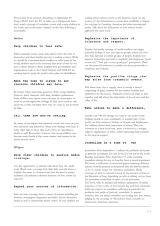 6 1
Protect kids from intensely disturbing or frightening TV
images. Don’t leave the TV or radio on as background noise,
don’t watch coverage of traumatic events with young children in
the room, and avoid media “replays” in the days following a
catastrophe.
Mediate
Help children to feel safe.
When traumatic events occur, kids need to have the risks to
themselves and their families put into a realistic context. While
we should be concerned about conflicts in other parts of the
world, children need to be reassured that these events do not
pose a direct threat to them. Explain how governments and
organizations such as the United Nations and UNICEF are
working hard to make the world a safer place for all children.
Make the time to listen to any
concerns children may have.
Be honest when answering questions. With young children,
however, don’t elaborate with long, detailed explanations.
Some children may ignore news coverage of catastrophes in
order to avoid unpleasant feelings. If they don’t want to talk
about the events, tell them that’s fine. It’s okay to just let them
be kids.
Tell them how you’re feeling.
Be aware of the impact that traumatic events may have on your
own emotions and behaviour. Share your feelings with kids. It
helps older kids to know that such events are upsetting to
adults as well. Remember, however, that young children may
become more fearful if they sense anxiety and tension in the
adults around them.
Mitigate
Help older children to analyze media
coverage.
Use this opportunity to educate kids about how the media
work. Watch news coverage with older kids and talk about it.
Explain that news is a business and that the need to attract
audiences can influence editorial decisions on how events are
reported.
Expand your sources of information.
Seek out news coverage from a variety of sources including the
Internet, newspapers, magazines and radio. Access alternative
media as well as mainstream media outlets. If your children are
reading about current events on the Internet, check out the
sources of the information to ensure their credibility. Compare
the coverage by Canadian, American and other international
media. Talk about the differences in how various media
approach the same event.
Emphasize the importance of
tolerance and respect.
Explain that media coverage of world conflicts can trigger
powerful feelings of fear and anger in people, which can turn
into hate directed at certain groups of people. Explain how
negative stereotypes can lead to simplistic and dangerous “good
versus evil,” “bad guys versus good guys” perceptions. Point
out that peaceful solutions to conflict are always preferable to
retaliation and violence.
Emphasize the positive things that
may arise from traumatic events.
Talk about how, after a tragedy, there is usually a shared
outpouring of grief, concern for the victims’ families and
admiration for the heroes. Traumatic events can make us pull
together and talk about the importance of loved ones and the
value of life.
Take action to make a difference.
Gandhi said: “Be the change you want to see in the world.”
Helping people in your community or another part of the
world can help minimize feelings of despair and helplessness.
Let children choose their own course of action. They can
volunteer at a local food bank, make a donation to a refugee
support organization or write a letter expressing their concerns
to the local newspaper.
Journalism in a time of war
Journalism After September 11 reflects the problems and perils
of patriotic journalism, not just in the US but across the world
Reading Journalism After September 11 while watching
journalism during the war on Iraq has been a surreal experience.
The book, a collection of essays and papers analysing different
aspects of media practice in the period after the terrorist attacks
of 9/11, renews hopes for American journalism. Media
coverage of what is variously known as the invasion of Iraq or
the liberation of Iraq, depending on who is talking, revives fears
for journalism everywhere in times of war and terror.
The book, with its detailed and critical examination of media
responses to the events of that historic day and their aftermath,
holds up a mirror to journalists, reflecting in particular the
problems and perils of patriotic journalism. It appears,
however, that not many journalists are looking into that mirror,
judging by the coverage of ‘Showdown: Iraq’, certainly on
mainstream American television.
 