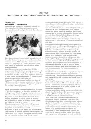 6 6
LESSON:16
MUSIC,SPOKEN WORD TALKS,DISCUSSIONS,RADIO-PLAYS AND FEATURES.
Objectives
Programme Composition
News, music and spoken work programmes constitute the
three major pillars of AIR’s programme composition.
Music includes classical, folk, light, devotional, film and western
music programmes.
Talks, discussions, interviews are regularly arranged to provide a
forum for all shades of opinion on outstanding national and
international issues. While some of the programmes are
arranged for being relayed by a number of stations, a much
larger number are presented by individual stations in their
respective languages.
Radio drama is also an important ingredient of AIR’s
programme and figures both in its general programmes as well
as in the programmes for specific groups. Radio features and
documentaries are other formats, which employ the entire range
of audio formats in a single programme, e.g., narration, music,
drama, interviews, poetry, sound effects, etc.
Programmes for rural listeners are broadcast from almost all
AIR Stations in different languages and also in local dialects to
provide educational and informational support to agriculture
and rural development programmes.
Special programmes for women are broadcast from all stations
of AIR. These programmes are directed to housewives and
working women. Though these programmes provide items of
information and of educational nature, as also entertainment.
Programmes on health, family welfare, household chores,
nutrition and problem of working women are broadcast.
The programmes for children are broadcast for tiny tots and
also children up to the age of 14 years.
Educational programmes of AIR cover a wide spectrum,
primary, secondary, tertiary and university levels. Enrichment
programmes are also broadcast for teachers.
Programmes on sports are very popular with the listeners and
these constitute an important feature of AIR’s programmes. All
the important sports events of international, national, regional
and local levels are given due coverage through running
commentaries, despatches and radio reports. Apart from two 5-
minute daily news bulletins, AIR also broadcasts two half-hour
sports magazine programmes.
Yuva Vani caters to the needs and tastes of the youth in the age
group of 15-30 years. These programmes are in different
formats such as talks, discussions, interviews, plays, features,
music etc., and are produced and presented by the youth and for
the youth. Delhi, Calcutta, Hyderabad, Jammu  Srinagar
Stations have separate Yuva Vani Channels.
Programmes for the senior citizens (aged people) are being
broadcast from 17 capital stations for a duration of 30 minutes
every week.
Programmes for industrial workers are being broadcast from
around 40 stations of AIR in regional languages for a duration
ranging from 20 to 30 minutes, two to seven days a week.
Industrial Advisory Committee has also been set up. The
Committee comprises experts in the field of medicine and
health relating to labour class, labour law, etc., which provide
valuable advice and guidance to the industrial workers.
Interactive broadcasts like the Phone-in-Programme, Radio
Bridge and Voice Mail, apart from people’s forum programmes,
are recent innovations in broadcasting. In the Phone-in-
Programme, people telephone to the broadcasting station on a
given telephone number at the time of broadcast and ask
questions and the experts at the broadcasting station reply to
their queries immediately. The entire communication is
simultaneous.
Voice Mail is another service facility, where people can telephone
and record their requests, complaints, suggestions and
appreciation, etc. These messages are later retrieved and played
back in a special Voice Mail programme with suitable replies to
their queries.
‘Radio Bridge’ is a programme on special occasions and is
broadcast live by uplinking AIR stations through satellite. It
presents a live interaction among the participants including
listeners in different parts of the country. Presently 20 AIR
stations have uplinking facility.
Using the satellite facility AIR has made provision for 20 radio
channels for cable distribution. The system became operational
on April 1, 1994 to enable the subscribers to receive the Sky
Radio Channel on their domestic FM receivers.
‘Radio Paging’ - FM Radio broadcast technology has an
advantageous feature. It has got some vacant space in its
allotted frequency band, where it is possible to inject additional
signal in the form of data on sub-carriers. This data can be
conveniently utilised to disseminate value added service like
public utility information and education information, etc., in
addition to the main programme (stereophonic and
monophonic). A major application of the additional data
service injected in the FM broadcast channel known RDS is
radio paging. As the radio paging service would provide alert
 