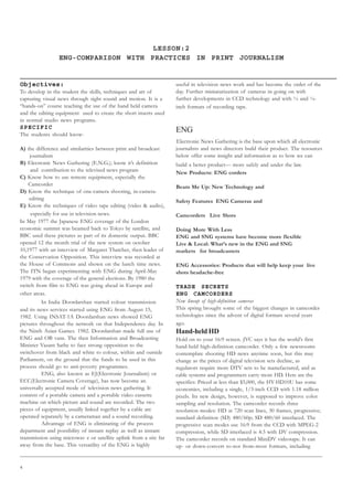 4
Objectives:
To develop in the student the skills, techniques and art of
capturing visual news through sight sound and motion. It is a
“hands-on” course teaching the use of the hand held camera
and the editing equipment used to create the short inserts used
in normal studio news programs.
SPECIFIC
The students should know-
A) the difference and similarities between print and broadcast
journalism
B) Electronic News Gathering (E.N.G.); know it’s definition
and contribution to the televised news program
C) Know how to use remote equipment, especially the
Camcorder
D) Know the technique of one-camera shooting, in-camera-
editing
E) Know the techniques of video tape editing (video  audio),
especially for use in television news.
In May 1977 the Japanese ENG coverage of the London
economic summit was beamed back to Tokyo by satellite, and
BBC used these pictures as part of its domestic output. BBC
opened 12 the month trial of the new system on october
10,1977 with an interview of Margaret Thatcher, then leader of
the Conservation Opposition. This interview was recorded at
the House of Commons and shown on the lunch time news.
The ITN began experimenting with ENG during April-May
1979 with the coverage of the general elections. By 1980 the
switch from film to ENG was going ahead in Europe and
other areas.
In India Doordarshan started colour transmission
and its news services started using ENG from August 15,
1982. Using INSAT-1A Doordarshan news showed ENG
pictures throughout the network on that Independence day. In
the Ninth Asian Games. 1982. Doordarshan made full use of
ENG and OB vans. The then Information and Broadcasting
Minister Vasant Sathe to face strong opposition to the
switchover from black and white to colour, within and outside
Parliament, on the ground that the funds to be used in this
process should go to anti-poverty programmes.
ENG, also known as EJ(Electronic Journalism) or
ECC(Electronic Camera Coverage), has now become an
universally accepted mode of television news gathering. It
consists of a portable camera and a portable video cassette
machine on which picture and sound are recorded. The two
pieces of equipment, usually linked together by a cable are
operated separately by a cameraman and a sound recording.
Advantage of ENG is eliminating of the process
department and possibility of instant replay as well as instant
transmission using microwav e or satellite uplink from a site far
away from the base. This versatility of the ENG is highly
useful in television news work and has become the order of the
day. Further miniaturization of cameras in going on with
further developments in CCD technology and with ½ and ¼-
inch formats of recording tape.
ENG
Electronic News Gathering is the base upon which all electronic
journalists and news directors build their product. The resources
below offer some insight and information as to how we can
build a better product— more safely and under the law.
New Products: ENG corders
Beam Me Up: New Technology and
Safety Features ENG Cameras and
Camcorders Live Shots
Doing More With Less
ENG and SNG systems have become more flexible
Live  Local: What’s new in the ENG and SNG
markets for broadcasters
ENG Accessories: Products that will help keep your live
shots headache-free
TRADE SECRETS
ENG CAMCORDERS
New lineup of high-definition cameras
This spring brought some of the biggest changes in camcorder
technologies since the advent of digital formats several years
ago.
Hand-held HD
Hold on to your 16:9 screen. JVC says it has the world’s first
hand-held high-definition camcorder. Only a few newsrooms
contemplate shooting HD news anytime soon, but this may
change as the prices of digital television sets decline, as
regulators require more DTV sets to be manufactured, and as
cable systems and programmers carry more HD. Here are the
specifics: Priced at less than $5,000, the HY-HD10U has some
economies, including a single, 1/3-inch CCD with 1.18 million
pixels. Its new design, however, is supposed to improve color
sampling and resolution. The camcorder records three
resolution modes: HD at 720 scan lines, 30 frames, progressive;
standard definition (SD) 480/60p; SD 480/60 interlaced. The
progressive scan modes use 16:9 from the CCD with MPEG-2
compression, while SD interlaced is 4:3 with DV compression.
The camcorder records on standard MiniDV videotape. It can
up- or down-convert to-not from-most formats, including
LESSON:2
ENG-COMPARISON WITH PRACTICES IN PRINT JOURNALISM
 