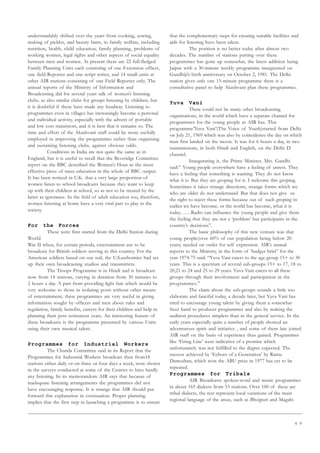 6 9
understandably shifted over the years from cooking, sewing,
making of pickles, and beauty hints, to family welfare, including
nutrition, health, child education, family planning, problems of
working women, legal rights and other aspects of social equality
between men and women. At present there are 22 full-fledged
Family Planning Units each consisting of one Extension officer,
one field Reporter and one script writer, and 14 small units at
other AIR stations consisting of one Field Reporter only. The
annual reports of the Ministry of Information and
Broadcasting did for several years talk of women’s listening
clubs, as also similar clubs for groups listening by children, but
it is doubtful if these have made any headway. Listening to
programmes even in villages has increasingly become a personal
and individual activity, especially with the advent of portable
and low cost transistors, and it is best that it remains so. The
time and effort of the Akashvani staff could be more usefully
employed in improving the programmes rather than organising
and sustaining listening clubs, against obvious odds.
Conditions in India are not quite the same as in
England, but it is useful to recall that the Beveridge Committee
report on the BBC described the Women’s Hour as the most
effective piece of mass education in the whole of BBC output.
It has been noticed in U.K. that a very large proportion of
women listen to school broadcasts because they want to keep
up with their children at school, so as not to be treated by the
latter as ignorance. In the field of adult education too, therefore,
women listening at home have a very vital part to play in the
society.
For the Forces
These were first started from the Delhi Station during
World
War II when, for certain periods, entertainment use to be
broadcast for British soldiers serving in this country. For the
American soldiers based on our soil, the U.S.authorities had set
up their own broadcasting studios and transmitters.
The Troops Programme is in Hindi and is broadcast
now from 14 stations, varying in duration from 30 minutes to
2 hours a day. A part from providing light fare which would be
very welcome to those in isolating posts without other means
of entertainment, these programmes are very useful in giving
information sought by officers and men about rules and
regulation, family benefits, careers for their children and help in
planning their post retirement years. An interesting feature of
these broadcasts is the programme presented by various Units
using their own musical talent.
Programmes for Industrial Workers
The Chanda Committee said in its Report that the
Programmes for Industrial Workers broadcast then from18
stations either daily or on three or four days a week, were shown
in the surveys conducted at some of the Centres to have hardly
any listening. In its memorandom AIR says that because of
inadequate listening arrangements the programmes did not
have encouraging response. It is strange that AIR should put
forward this explanation in extenuation. Proper planning
implies that the first step in launching a programme is to ensure
that the complementary steps for creating suitable facilities and
aids for listening have been taken.
The position is no better today after almost two
decades. The number of stations putting over these
programmes has gone up somewhat, the latest addition being
Jaipur with a 30-minute weekly programme inaugurated on
Gandhiji’s birth anniversary on October 2, 1981. The Delhi
station gives only one 15-minute programme there is a
consultative panel to help Akashvani plan these programmes.
Yuva Vani
There could not be many other broadcasting
organisations, in the world which have a separate channel for
programmes for the young people as AIR has. This
programme’Yuva Vani’(The Voice of Youth)started from Delhi
on July 21, 1969 which was also by coincidence the day on which
man first landed on the moon. It was for 6 hours a day, in two
transmissions, in both Hindi and English, on the Delhi D
channel.
Inaugurating it, the Prime Minister, Mrs. Gandhi
said:” Young people everywhere have a feeling of unrest. They
have a feeling that something is wanting. They do not know
what it is. But they are groping for it. I welcome this groping.
Sometimes it takes strange directions, strange forms which we
who are older do not understand. But that does not give us
the right to reject these forms because out of such groping in
earlier we have become, or the world has become, what it is
today……Radio can influence the young people and give them
the feeling that they are not a ‘problem’ but participants in the
country’s decisions”.
The basic philosophy of this new venture was that
young people(over 60% of our population being below 20
years) needed on outlet for self expression. AIR’s annual
reports to the Ministry, in the form of ‘budget brief’ for the
year 1974-75 said: “Yuva Vani caters to the age group 15+ to 30
years. This is a spectrum of several sub-groups 15+ to 17, 18 to
20,21 to 24 and 25 to 29 years. Yuva Vani caters to all these
groups through their involvement and participation in the
programmes.”
The claim about the sub-groups sounds a little too
elaborate and fanciful today, a decade later, but Yuva Vani has
tried to encourage young talent by giving them a somewhat
freer hand to producer programmes and also by making the
audition procedures simplers than in the general service. In the
early years especially quite a number of people showed an
adventurous spirit and initiative , and some of them late joined
AIR staff on the basis of experience thus gained. Programmes
like ‘Firing Line’ were indicative of a promise which
unfortunately was not fulfilled to the degree expected. The
success achieved by ‘Echoes of a Generation’ by Ramu
Damodran, which won the ABU prize in 1977 has yet to be
repeated.
Programmes for Tribals
AIR Broadcasts spoken-word and music programmes
in about 165 dialects from 53 stations. Over 100 of these are
tribal dialects, the rest represent local variations of the main
regional language of the areas, such as Bhojpuri and Magahi
 