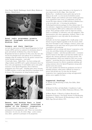 7 0
(from Patna), Maithili (Darbhanga), Kutchi (Bhuj), Bhadravati
(Jammu), Mahal(Calicut)
Rural radio programmes promote
Special Programme activities in
Burkina Faso
Farmers and their families
are both the main actors in FAO’s Special Programme for Food
Security (SPFS) and the key audience for information about its
goals and methods. In Burkina Faso, where the Special
Programme has been in operation for three years, they have also
become the principal actors and audience for an information
campaign using the medium that has the greatest outreach into
remote farming communities - rural radio.
A local radio station - Radio Bobo - has been working with
village residents and SPFS staff to gather information about the
lives, work, and aspirations of rural families and to raise public
awareness of the Special Programme. Eleven half-hour
programmes have been made - including game shows focusing
on SPFS activities, as well as open discussion of problems faced
by farmers. The programmes are being broadcast weekly.
Banzon, west Burkina Faso: a local
language radio producer interviews a
member of the farmers’ cooperative
FAO communication expert Jean-Pierre Ilboudo, who
participated in the programmes, said, “There was tremendous
enthusiasm. At every site, the whole village - youth, women,
men, elders - gathered to participate in the programme.
Everyone wanted to express themselves, to be listened to. It
was a major event for the village - like a feast day.”
Burkina Faso - a landlocked country partly taken up by the
Sahara in the north - is a low-income food-deficit country
(LIFDC). Despite arid conditions and erratic rainfall, agriculture
is the population’s main source of employment, food and
income.The major objective of SPFS activities in Burkina Faso -
at the seven pilot sites - is boosting rice production.
Technological production packages for three distinct types of
rice cultivation - irrigated rice, rainfed rice and lowland rice - have
been developed by SPFS staff in collaboration with farmers’
groups. These packages include seeds for improved varieties,
advice on techniques of cultivation, tools and equipment, video
demonstrations and, where appropriate, fertilizers. Maize is also
being introduced as a new crop under the diversification
component.
Each pilot site has been equipped with a treadle pump so that
farmers can grow irrigated vegetables in the dry season, which
lasts from November to July. Cabbages, tomatoes, onions and
chilli peppers are the main crops and are grown both for family
consumption and marketing.
Programme staff are working with farmers’ cooperatives at the
seven sites, providing training and using participatory
techniques to analyse - and where possible resolve - constraints
faced by farmers in their fight to provide their families with an
adequate diet, increase productivity and boost incomes. The
radio programmes, which were funded by FAO, serve several
purposes - promoting discussion among farmers, gathering
information necessary for effective programme planning and
raising awareness about the Special Programme among radio
listeners across the country.
One major problem that limited rice production was lack of
threshing machines, which made it difficult for farmers to
process and sell their rice. To solve this, the farmers’
cooperatives have organized group savings and approached
private sector suppliers for loans.
Suggested Readings
1. Awasthy, G.C.Broadcasting in India, New Delhi, Allied
publishers, 1976.
2. Baruah U.L.This is all India Radio: A handbook of radio
broadcasting in India. New Delhi, Publications Division, 1983.
3. Bhatia, Brajesh. A Manual on Audience Research and
Programme Evaluation. Asia Pacific Institute for Broadcasting
Developmetn, 1988.Chatterji, B.C.Broadcasting in India. New
Delhi, Sage, Revised edition, 1991.
 