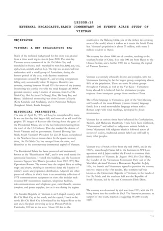 7 1
LESSON:18
EXTERNAL BROADCASTS,RADIO COMMENTARY ON EVENTS ACASE STUDY OF
VIETNAM
Objectives
VIETNAM: A NEW BROADCASTING ERA
Much of the technical background for this story was gleaned
from a three week trip to Asia in June 2000. The nine-day
Vietnam sector commenced in Ho Chi Minh City, and
concluded in Hanoi, and I travelled by mini-bus, ferry, car, taxi,
cyclo, boat, aircraft, and on foot. The trip was an escorted tour
undertaken with a small group of Australians, during the
hottest period of the year, with daytime maximum
temperatures around 40 degrees C, and evening temperatures
falling only occasionally below 30 degrees. Humidity was
extreme, running between 90 and 95% for most of the journey.
Monitoring was carried out with the small Sangean ATS808A
portable receiver, using 3 metres of antenna, from Ho Chi
Minh City, Hoi An (near Da Nang), Hue, Ha Long Bay, and
Hanoi. Additional monitoring was from Eastern Malaysia
(Kota Kinabalu and Sandakan), and in Peninsular Malaysia
(Langkawi Island, Kuala Lumpur).
HISTORICAL PERSPECTIVE.
The date of April 30, 1975, will long be remembered by many.
It was on that day that Saigon fell, and some of us will recall the
graphic TV images of Russian talks forcing down the gates of
the Presidential Palace, and of the last helicopters leaving from
the roof of the US Embassy. That day marked the demise of
South Vietnam and its government. General Duoung Van
Minh, South Vietnam’s President for just 24 hours, surrendered
to the Northern forces minutes later. In the quarter century
since, Ho Chi Minh City has emerged from the ruins, and
flourishes as the contemporary commercial capital of Vietnam.
The Presidential Palace has been preserved and maintained,
known as the “Reunification Hall”, and is now used mainly for
ceremonial functions. I visited this building, and the basement
contains Nguyen Van Thieu’s (president from 1967-1975) War
Operations Rooms. The rooms have the original floor to ceiling
maps and charts, showing in enormous detail the location of
military assets and population distribution. Adjacent are other
preserved offices, in which there is an astonishing collection of
1975 communications equipment on view: this includes rack-
mounted HF transmitters, receivers, teleprinter facilities,
telecommunications and telephone gear, switchboards, antenna
couplers, and power supplies, just as it was during the regime.
The Socialist Republic of Vietnam is an S-shaped country, with
Ho Chi Minh City at the south, and the capital, Hanoi to the
north. Ho Chi Minh City is bordered by the Saigon River to the
east and a flat plain stretching as far as Phnom Penh in
Cambodia, 245 km to the west. About 100 km to the
southwest is the Mekong Delta, one of the richest rice-growing
areas of the world, where it widens as it enters the South China
Sea. Vietnam’s population is about 75 million, with some 3
million resident in Hanoi.
The country has about 1000 km of coastline, reaching to the
southern border of China. It is only 100 km from Hanoi to the
Chinese border, and a further 1900 km to Nanning, the capital
of Yunnan Province.
Vietnam is extremely ethnically diverse and complex, with the
Vietnamese forming by far the largest group, comprising almost
90% of the population. There are some 54 ethnic groups
throughout Vietnam, as well as the Viet Kieu - Vietnamese
living abroad. It is believed that the Vietnamese peoples
originate from immigrant groups from southern China.
The official language is Vietnamese, part of the Viet-Muoung
subbranch of the mon-Khmere (Austro-Asiatic) language
family. It is a tonal monosyllabic language written with a
Roman script with tonal markings, developed by Jesuit
missionaries.
Vietnam has at various times been influenced by Confucianism,
Taoism,. and Mahayana Buddhism. These have been combined,
“Vietnamised” and added to indigenous animist beliefs to
forma Vietnamese folk religions which is followed across all
sectors of society., traditional animist beliefs are still held by
many tribal peoples.
Vietnam was a French colony from the mid 1880’s, and in the
1940’s , even though France fell to the Germans in WW2, an
agreement with J Japan enabled the French to continue their
administration of Vietnam. In August 1945, Ho Chiu Minh,
the founder of the Vietnamese Communist Party and of the
Viet Minh, declared Vietnam a Democratic Republic. In July
1954, the French and Vietnamese agreed to partition the country
into two states at the 17th parallel. The northern half was
known as the Democratic Republic of Vietnam, in the hands of
Ho Chi Minh, and the southern half was the Republic of
South Vietnam, led by the anti Communist Dinh Diem.
The country was devastated by civil war from 1953, with the US
being drawn into the conflict in 1963. The American presence, in
support of the south, reached a staggering 543,000 in early
1969.
 