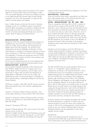 7 2
The last American combat troops left Vietnam in 1973, and in
April 1975, victorious NVA forces arrived in Saigon. In July
1976, the Socialist Republic of Vietnam was founded, and close
to two million people fled Vietnam either by land through
Cambodia or by sea as “the boat people” to escape the new
regime’s economic policies and reprisals.
Some 1 million hectares of land was laid waste by American
bombings, by the use of defoliation agents, concentrated
attacks by B52s, and napalm, in an attempt to eradicate the Viet
Cong guerilla movement, which had set up an enormous
network of tunnels and underground living areas across the
country. Much of Saigon was totally destroyed.
BROADCASTING DEVELOPMENT.
During the 1950’s, HF external broadcasting from Saigon was
via Radio France Asie, The Voice of France in the Far East,
which was widely heard worldwide with programming in
English and several other languages. Its operations were
sanctioned by the Franco-Vietnamese Convention of 1949,
which allowed it to broadcast on Vietnamese Territory. It closed
down on February 27, 1956. From 1956 to 1975, broadcasting
in the Republic of Vietnam was through the state-run VTVN,
which maintained an extensive network of local, regional, and
external broadcasting facilities.
In the same era, broadcasting from the north originated from
Hanoi, which included external, local and provincial services.
BROADCASTING ACTVITY.
The government-operated broadcaster is Dai Tieng Noi Viet
Nam (TNVN - Radio The Voice of Vietnam), part of the
Vietnam Radio and TV Commission, and its origins can be
traced back to August 1945, just before the declaration of
independence in September of that year. Its studios and
administration centre is in downtown Hanoi, at 58 Quan Su
Street, operating from a nondescript building not far from the
French Embassy.
TNVN has a number of MF, VHF, and HF stations, located in
Hanoi and regional centres. The networks originating from
Hanoi are:
Channel 1: Vietnamese, Khmer, H’mong, and Ede - news,
current affairs and music, 18 hours daily, on MF, VHF and HF
Channel 2: Vietnamese, Khmer, H’mong and Ede, economic,
cultural, social, literature, art, and educational programs, 18 hrs
daily, MF and HF
Channel 3: Vietnamese, VHF only
Channel 4: H’mong Network. This service is part of the ethnic
minority service, on HF only
Channel 5: English, French, Russian and Vietnamese, news and
music for foreigners in Vietnam. This operates on 105.5 MHz,
from Ha Noi, Ho Chi Minh City, Hai Phong, and Vung Tau
Channel 6: This is the External Service, designated as the Voice
of Vietnam International
PROVINCIAL STATIONS.
These are located in many centres, using MF, HF and VHF, and
their output includes relays of the National Networks from
Hanoi, or locally produced programming.
LOCAL BROADCASTING ON MF AND VHF.
There is a progressive shift from MF to VHF. A number of
main cities have coverage on MF and VHF of the National
Networks 1 and 2, and some have their own Provincial services.
Some transmitters are dedicated exclusively to either Network 1
or 2, others carry relays at various times, others have a mix of
these networks. Most MF services are clustered towards the
bottom end of the band, generally below 1000 kHz, and this
arrangement was introduced in the 1960’s, when many 50/100
kW MF transmitters were brought on line by the Republic of
Vietnam Government. This was similar to the frequency
distribution matrix which had been introduced for MF stations
in the north.
Operation at the low frequency end of the MF band is no
accident, being intentionally arranged to optimise long distance
coverage during daylight hours. Frequencies used today by many
existing stations are identical to channels in use back in the
1960s, taking into account the slight adjustments made as a
result of Region 3 (Asia/Pacific) moving to 9 kHz channel
separation in the late 1970’s.
The MF and VHF bands are sparsely populated. There are no
“private” or “commercial” stations authorised, and
transmissions are limited to the National Networks 1 and 2,
and Provincial services. In several places, broadcasts from
neighbouring provinces are audible during local daytime on MF,
and even on VHF, due to the relatively short propagation
distances. MF transmissions from China, Laos, Cambodia,
Taiwan, Philippines, and Singapore are also audible during the
day, for propagation distances of up to about 200 km. In
Hanoi, only six VHF stations were audible. In Hoi An (near Da
Bang) only two local MF stations were audible during the day,
carrying the National Networks 1 and 2. In Ho Chi Minh City
and Hanoi, five MF stations were available during the day at
each locality. Vietnamese frequency planning provides for
multiple transmitters on the same MF and VHF channels, at
various towns and cities, carrying the same network.
From late afternoon and continuing throughout the evening,
the MF band becomes a cacophony of sounds, with every
channel occupied by at least one station, from virtually every
country in Asia! As the evening progresses, and the terminator
extends to the west, stations in Siberia, India, the Korean
Peninsular, Pakistan, and the independent Central Asian
republics become audible.
HF RELAYS.
There are five high powered HF transmitters on the air
continuously from 2200-1600, using 5925, 5970, 6020, 7115 and
7210, carrying relays of the National and Provincial Networks.
 