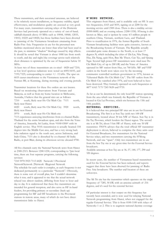 7 3
These transmitters, and their associated antennas, are believed
to be relatively recent installations, as frequency stability, signal
effectiveness, and modulation quality are assessed as very good.
For many years, transmitters carrying relays of the Domestic
Services had previously operated on a variety of out-of-band,
oddball channels above 10 MHz such as 10044, 10068, 12035,
15012, 10225 and 10020, but those facilities have been diverted
to jamming of the Vietnamese broadcasts emanating from
Radio Free Asia. Frequencies in use for the presumed new
facilities mentioned above are lower than what had been used in
the past, to minimise “shadow” blockage caused by skip effects.
It should be noted that Vietnam is about 1000 km from north
to south, and day and night/day coverage across such relatively
short distances is optimised by the use of frequencies below 10
MHz.
At least two of these transmitters are co-sited - 6020 and 7210,
as low level spurious radiations were noted on 6005/6035, and
7195/7225, corresponding to carrier +/- 15 kHz. The spur on
6035 causes interference to the Vietnamese network of the
Yunnan BS, at Kunming, during morning and evening periods.
Transmitter locations for these five outlets are not known.
Based on monitoring observations from Vietnam and
Malaysia, as well as from my home location in Melbourne,
Australia, I believe that the general sites are as follows:
7210 south, likely near Ho Chi Minh City 7115 north,
likely near Hanoi
6020 south, likely near Ho Chi Minh City 5920 north,
likely near Hanoi
5970 south, likely near Ho Chi Minh city
7115 experiences annoying interference from co-channel Radio
Thailand for the entire broadcast span, and also from the Voice
of America, Iranawila, Sri Lanka, from *0100-0300* with its
English service. That VOA transmission is actually beamed 334
degrees into the Middle East area, and has a very strong back
lobe radiation signal to the south east, across Indonesia, and
Indo-China. 7115 also is disturbed by co-channel All India
Radio, at port Blair, during its afternoon service abound 0700.
All five channels carry the National Network news from Hanoi
at 2300-2315. Between 1200-1230, corresponding to 7pm local
time, there are four separate programs, carrying the following
services:
7210 5970 5925 7115 6020 Network 1 Provincial
NetworkNetwork 2Network 1Regional Network
The schedule for each outlet is complex, as each frequency is not
dedicated permanently to a particular “Network”. Obviously,
there is some sort of overall plan, but I couldn’t determine
what it was, and it appeared to me that the actual network
relayed was almost random, differing from hour to hour and
day to day. It is understood that these five transmitters are
intended for general reception, and also serve as HF in-band
feeders, for providing primary or secondary (back up)
programming for MF and HF broadcasts to the Provincial
stations in remote areas, many of which do not have direct
transmission links to Hanoi.
H’MONG NETWORK.
This originates from Hanoi, and is available only on HF. It uses
two frequencies, 6165 and 5035, signing on at 2200 for the
morning service until 2300 close. There is also a midday service
(0500-0600) and an evening release (1200-1330). H’mong is also
known as Miao, and is spoken by some 4.5 million people in
southern China, Vietnam, northern Laos, and Thailand.
Prior to reunification in 1976, the former Republic of South
Vietnam broadcasting facilities were quite extensive, known as
the Broadcasting System of Vietnam. The Republic actually
extended quite some distance to the North, to at least 17
degrees N, which including the cities of Da Lat, Nha Trang,
Hue, Da Nang, quin Hon, Ban Me Thuot, Can Tjo, and Quang
Ngai. Several high power HF transmitters were sited near Ho
Chi Minh City, of up to 200 kW, and the Voice of America
operated its MF station from Hue, on 760 kHz. MF and VHF
outlets in the South were taken over by the incoming
communist controlled northern government in 1976, known as
“Liberated Radio Ho Chi Minh City”. The HF outlets from Ho
Chi Minh City vanished after 1976, and were believed to have
been destroyed. They formerly operated on such frequencies as
4877 6165 7175 7245 9620 and 9755.
As far as can be determined, the only local HF station operating
from the area which was formerly the Republic of Vietnam is
located in Gia Lai Province, which sits between the 13th and
14th parallels.
EXTERNAL SERVICES.
It is believed that two principal HF sites are in use for External
Broadcasting. The first is at Son Tay (with two 100 kW
transmitters), located about 30 km NW of Hanoi. Son Tay is in
Ha Tay Province, which borders the Hanoi region. The second
site is at Mi Tri, about 5 km SW of Hanoi, with one 50 kW
transmitter. TNVN advises that the total official HF transmitter
deployment is eleven, believed to comprise the three units used
for External Broadcasts, five transmitters for the National
Service relays, and two transmitters carrying the H’Mong
Network, and one “spare”. Only two transmitters are in use
from the Son Tay site at any given time for the External Service
broadcasts.
Available antennas at Son Tay are at 36, 57, 140, 177, 290 and
320 degrees.
In recent years, the number of Vietnamese-based transmitters
used for the External Service has been reduced, and reports
suggest that these have been diverted for jamming of Radio
Free Asia broadcasts. The number and location of these are
unknown.
The Mi Tri site has the transmitter which operates on the single
frequency of 7285, 50 kW, with an antenna azimuth of 216
degrees, and it’s used for the external Service:
Of particular interest is that output on this frequency has
recently been extended, and is now used for relaying National
Network programming from Hanoi, when not engaged for the
regular External Service. This is from 0100-1100 with relays of
Networks 1 or 2. This is to augment national daytime coverage
 