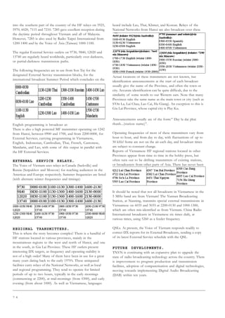 7 4
into the southern part of the country of the HF relays on 5925,
5970, 6020, 7115 and 7210. 7285 gave excellent reception during
the daytime period throughout Vietnam and all of Malaysia.
However, 7285 is also used by Radio Taipei International from
1200-1400 and by the Voice of Asia (Taiwan) 1000-1100.
The regular External Service outlets on 9730, 9840, 12020 and
13740 are regularly heard worldwide, particularly over darkness,
or partial-darkness transmission paths.
The following frequencies are in use from Son Tay for the
designated External Service transmission blocks, for the
international broadcast Summer Period which concludes on the
English programming is broadcast at:
There is also a high powered MF transmitter operating on 1242
from Hanoi, between 0900 and 1700, and from 2200-0000, for
External Services, carrying programming in Vietnamese,
English, Indonesian, Cambodian, Thai, French, Cantonese,
Mandarin, and Lao, with some of this output in parallel with
the HF External Services.
EXTERNAL SERVICE RELAYS.
The Voice of Vietnam uses relays in Canada (Sackville) and
Russia (Serpukhov and Moscow) for reaching audiences in the
Americas and Europe respectively. Summer frequencies are listed
(with alternate winter frequencies and timings):
REGIONAL TRANSMITTERS.
This is where the story becomes complex! There is a handful of
HF stations located in various provinces, mainly in the
mountainous regions to the west and north of Hanoi, and one
in the south, in Gia Lai Province. These HF outlets present
interesting DX targets, as frequency and operating stability is
not of a high order! Many of them have been in use for a great
many years dating back to the early 1970’s. These antiquated
facilities carry relays of the National Networks, as well as local
and regional programming. They tend to operate for limited
periods of up to two hours, typically in the early mornings
(commencing at 2200), at mid-mornings (from 0300), and early
evening (from about 1000). As well as Vietnamese, languages
heard include Lao, Thai, Khmer, and Korean. Relays of the
National Networks from Hanoi are also broadcast over these
facilities at various times. They do not appear to be official
transmitters operated by TNVN.
Stations known to be on the air are as follows:
Actual locations of these transmitters are not known, but
identification announcements at the start of each broadcast
usually give the name of the Province, and often the town or
city. Accurate identification can be quite difficult, due to the
similarity of some words to our Western ears. Note that many
Provinces take the same name as the main town or city (such as
S’On La, Lai Chau, Lao Cai, Ha Giang). An exception to this is
Gia Lai Province, whose capital city is Play Ku.
Announcements usually are of the form:” Day la dai phat
thanh...(station name)”.
Operating frequencies of most of these transmitters vary from
hour to hour, and from day to day, with fluctuations of up to
50 kHz! Some are not on the air each day, and broadcast times
are subject to constant change.
Reports of Vietnamese HF regional stations located in other
Provinces appear from time to time in the hobby press, but
often turn out to be drifting transmitters of existing stations,
or broadcasters from other parts of Asia. There has never been
any “official” information provided by the Vietnamese
authorities on these HF operations, either pre-, or post-
Reunification. The outlet believed to be in Gia Lai Province was
first reported in the early 1980’s.
It should be noted that not all broadcasts in Vietnamese in the
5 MHz band are from Vietnam! The Yunnan Broadcasting
Station, at Nanning, transmits special external transmissions in
Vietnamese on 6035 and 5035 at 2200-0130 and 1000-1300,
which are often mis-identified as from Vietnam. China Radio
International broadcasts in Vietnamese six times daily, at
various times, using 5260 as a feeder frequency.
QSLs. At present, the Voice of Vietnam responds readily to
correct DX reports for its External Broadcasts, sending a copy
of its latest External Service schedule with the QSL.
FUTURE DEVELOPMENTS.
TNVN is continuing with an expansive plan to upgrade the
state of radio broadcasting technology across the country. There
is improvement to program production and transmission
facilities, adoption of computerisation and digital technologies,
moving towards implementing Digital Audio Broadcasting
(DAB) within ten years.
 