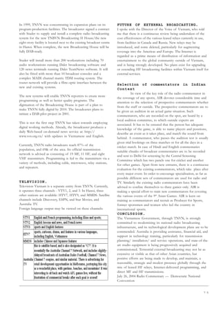 7 5
In 1999, TNVN was concentrating its expansion plans on its
program-production facilities. The broadcaster signed a contract
with Studer to supply and install a complete radio broadcasting
system for the new TNBVN Broadcasting H House/the new
eight-story facility is located next to the existing broadcast centre
in Hanoi. When complete, the new Broadcasting House will be
fully DAB-ready.
Studer will install more than 200 workstations including 70
audio workstations running Dalet broadcasting software and
120 news terminals running Dalet TeamNews software. It will
also be fitted with more than 10 broadcast consoles and a
complex MADI channel matrix TDM routing system. The
router network will provide a fibre-optic interface between the
new and existing systems.
The new systems will enable TNVN reporters to create more
programming as well as better quality programs. The
digitisation of the Broadcasting House is part of a plan to
make TNVN fully digital by 2010. The broadcaster plans to
initiate a DAB pilot project in 2001.
This is not the first step TNVN has taken towards employing
digital working methods. Already, the broadcaster produces a
daily Web-based on-demand news service at: http://
www.vov.org.vn/ with updates in Vietnamese and English.
Currently, TNVN radio broadcasts reach 87% of the
population, and 69 of the area. Its official transmission
network is advised as consisting of 19 MF, 11 HF, and eight
VHF transmitters. Programming is fed to the transmitters via a
variety of methods, including cable, microwave, relay stations,
and repeaters.
TELEVISION.
Television Vietnam is a separate entity from TNVN. Currently,
it operates three channels - VTV1, 2, and 3. In Hanoi, three
other stations are available: HTV7, HTV9, and MMDS. Satellite
channels include Discovery, ESPN, and Star Movies, and
Australia TV.
Foreign language output may be viewed on these channels:
FUTURE OF EXTERNAL BROADCASTING.
I spoke with the Director of the Voice of Vietnam, who told
me that there is a continuous review being undertaken of the
cost effectiveness of the various leased relays currently in use,
from facilities in Canada and Russia. New relays may be
introduced, and some deleted, particularly for augmenting
coverage into the Americas and Europe. The Internet is
regarded as a prime means of distribution of information and
entertainment to the global community outside of Vietnam,
and is being strongly developed. No plans exist for upgrading
or extending HF broadcasting facilities within Vietnam itself for
external services.
Selection of commentators in Indian
Context
In view of the key role of the radio commentator in
the coverage of any sports, AIR devotes considerable time and
attention to the selection of prospective commentators whether
from the staff or outside. The prospective commentators are to
be given an audition in an actual game situation. Such
commentators, who are recorded on the spot, are heard by a
local audition committee, to which outside experts are
associated. It has to be ensured that the person has adequate
knowledge of the game, is able to name players and posstions,
describe an event as it takes place, and match the sound from
behind. A commentator, who passes the audition test is usually
given trial bookings on three matches or for all the days in a
cricket match. In case of Hindi and English commentaries
suitable chunks of broadcast commentaries are to be recorded
and sent to Delhi for screening by the Central Screening
Committee which has two panels one for cricket and another
for other games. Apart from new entrants, there is a continuous
evaluation for the existing commentators, which take place after
every major event. In order to encourage specialisation, as far as
possible different sets of commentators are used for radio and
TV. Similarly the existing radio commentators have been
advised to confine themselves to three games only. AIR is
making a special effort to train new commentators for covering
the various events of the 9th
Asian Games. AIR is keen on
training as commentators and recruit as Producer for Sports,
former sportsmen and women who led the country in
international sports.
CONCLUSION.
The Vietnamese Government, through TNVN, is strongly
committed to modernising its national radio broadcasting
infrastructure, and its technological development plans are to be
commended. Australia is providing assistance, financial aid, and
support in technology training, particularly for transmission
planning/ installation/ and service operations, and state-of-the-
art studio equipment is being progressively acquired and
commissioned. Terrestrial external broadcasting may not be as
extensive or visible as that of other Asian countries, but
positive efforts are being made to develop, and maintain, a
reasonable, strategic and modest presence globally through the
mix of leased HF relays, Internet-delivered programming, and
direct MF and HF transmissions.
July 26, 2004 Radio Commentary — Democratic National
Convention
 