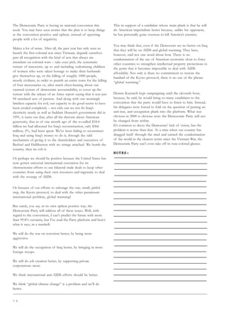 7 6
The Democratic Party is having its national convention this
week. You may have seen stories that the plan is to keep things
at the convention positive and upbeat, instead of upsetting
people with a lot of negativity.
Makes a lot of sense. After all, the past year has only seen us
launch the first colonial war since Vietnam, degrade ourselves
past all recognition with the kind of acts that always are
attendant on colonial wars – take your pick, the systematic
torture of innocents, up to and including sodomizing children
of women who were taken hostage to make their husbands
give themselves up, or the killing of roughly 1000 people,
mostly civilians, in order to punish an entire town for the killing
of four mercenaries or, after much chest-beating about our
vaunted system of democratic accountability, to cover up the
torture with the release of an Army report saying that it was just
94 unrelated acts of passion. And along with our seemingly
limitless capacity for evil, our capacity to do good seems to have
been eroded completely – not only can we not fix Iraq’s
electricity nearly as well as Saddam Hussein’s government did in
1991, it turns out that, after all the rhetoric about American
generosity, that as of one month ago of the so-called $18.4
billion we had allocated for Iraq’s reconstruction, only $366
million, 2%, had been spent. We’ve been failing to reconstruct
Iraq and using Iraq’s money to do it, through the odd
mechanism of giving it to the shareholders and executives of
Bechtel and Halliburton with no strings attached. We bomb the
country, then we rob it.
Or perhaps we should be positive because the United States has
now gotten universal international execration for its
obstructionist efforts to use bilateral trade deals to keep other
countries from using their own resources and ingenuity to deal
with the scourge of AIDS.
Or because of our efforts to sabotage the one, small, pitiful
step, the Kyoto protocol, to deal with the other paramount
international problem, global warming?
But surely, you say, in its own upbeat positive way, the
Democratic Party will address all of these issues. Well, with
regard to the convention, I can’t predict the future with more
than 99.8% certainty, but I’ve read the Party platform and here’s
what it says, in a nutshell:
We will do the war on terrorism better, by being more
aggressive.
We will do the occupation of Iraq better, by bringing in more
foreign troops.
We will do job creation better, by supporting private
corporations more.
We think international anti-AIDS efforts should be better.
We think “global climate change” is a problem and we’ll do
better.
This in support of a candidate whose main plank is that he will
do American imperialism better because, unlike his opponent,
he has personally gone overseas to kill America’s enemies.
You may think that, even if the Democrats are no better on Iraq
that they will be on AIDS and global warming. They have,
however, said not one word about how. There is no
condemnation of the use of American economic clout to force
other countries to strengthen intellectual property protections to
the point that it becomes impossible to deal with AIDS
affordably. Not only is there no commitment to restore the
bandaid of the Kyoto protocol, there is no use of the phrase
“global warming.”
Dennis Kucinich kept campaigning until the eleventh hour,
because, he said, he would bring so many candidates to the
convention that the party would have to listen to him. Instead,
his delegates were forced to fold on the question of putting an
anti-war, anti-occupation plank into the platform. What was
obvious in 2000 is obvious now: the Democratic Party will not
be changed from within.
It’s common to decry the Democrats’ lack of vision, but the
problem is worse than that. At a time when our country has
dragged itself through the mud and earned the condemnation
of the world in the clearest terms since the Vietnam War, the
Democratic Party can’t even take off its rose-colored glasses.
NOTES:
 