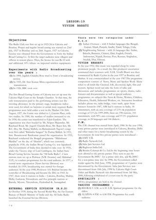 7 8
LESSON:19
VIVIDH BARATI
Objectives
The Radio Club was first set up in 1923-24 in Calcutta and
Bombay. Proper and regular broad casting was started on 23rd
July, 1927 in Bombay and on 26th August, 1927 in Calcutta.
License was obtained from the Government to form the Indian
Broad Casting Co. At first the target audience were villagers and
officers in remote places. Then, the license fee was Rs.10 with
and additional 10% tribute on imported wireless equipments.
Experiments with Radio Broadcasting
over the years :
(1) In 1894, Jagdish Chandra Bose tried to form a broadcasting
section.
(2) In 1925, Dr. Sisir Kumar Mitra experimented with
transmission.
(3) In 1926, BBC took over.
The first Broad Casting Centre of Calcutta was set up near the
Calcutta High Court in the Temple Chamber. At that time, the
only remuneration paid to the performing artistes was the
traveling allowance. In the primary stage, headphone radios
were used, for which no batteries or aerials were required. Radio
programmes were held under a tent in the Maidan. On 26th
August, 1927, the Centre was shifted to 1, Garstin Place, with
two studies. In 1940, the number of studios increased to six.
In 1958, the center was transferred to Eden Gardens. The
organization was then headed by Mr. Nripen Majumdar, Mr.
Raichand Boral, Mr. Jogesh Chandra Bose, Mr. Rajen Sen, Mr.
R.C. Dey, Mr. Pankaj Mallick, etc.Rabindranath Tagore’s songs
were first called “Rabindra Sangeet” by Pankaj Mallick. In 1931,
Smt. Basanteswari Banikumar joined the organization. In 1932,
Raichand conducted the Bengali programme “Mahishasur
Mardini” on the day of “Shashti”, which was extremely
popular.In 1930, the Indian Broad Casting Co. was liquidated.
The Government of India then decided to take over. In 1935,
under the Viceroy ship of Lord Linlithgon, the Indian State
Broad Casting Service became the “All India Radio”. 2 new
stations were set up at Peshwar (N.W. Frontier) and Allahabad
(U.P.), to conduct programmes for the rural audience. In 1937, a
central news organization (News Service Division) was
founded. In 1939, broadcasting was started for foreign
audiences. In the year 1940, Professor A.S. Bokhari became the
controller of Broadcasting and became the D.G. in 1943. In
1947, there were 6 stations in India – Calcutta, Bombay, Madras,
Delhi, Lucknow, Trivendrum; and five principle stations at
Baroda, Mysore, Trivendrum, Hyderabad  Aurangabad.
EXTERNAL SERVICE DIVISION (E.S.D)
In October 1939, during the Second World War, the Far Eastern
Bureau of British Ministry of India and the All India Radio
launched the External Service Division.
T h e r e w e r e t w o c a t e g o r i e s u n d e r
E . S . D
(1) Indian Overseas – with 8 Indian languages like Bengali,
Gujrati, Hindi, Punjabi, Sindhi, Tamil, Telugu, Urdu.
(2) Neighbouring Nations – with 16 languages like Arabic,
Baluchi, Burmese, Chinese, Dari, English, French,
Indonesian, Nepali, Persian, Pust, Russian, Singhalese,
Swahili, Thai, Tibetan.
VIVIDH BHARATI
In the year 1952, film music was regarded cheap by some
prominent people. As a result the film producers association
terminated their contracts with A.I.R. Vividh Bharti was then
commenced by Radio Ceylon in the year 1957 at Bombay and
Madras. It was commercialized in the year 1967.The programme
composition consists of News, Music and Spoken Word. Music
refers to all kinds like Classical, folk, devotional, light, film and
western. Spoken word can take the form of talks and
discussions and includes programmes on sports, drama, radio
features and documentaries as well as special audience
programmes on subjects like Farm  Home, Women, Children,
Education, Health, Industrial Workers, etc. Interactive broadcast
includes phone-ins, radio-bridge, voice mails, apart from
listeners forum.In 1947, AIR had 6 stations in India, 18
transmitters, with an area coverage of 2.5%  population
coverage of 11%.In 1999-2000, there are 198 stations, 310
transmitters, with 90% area coverage and 97.3% population
coverage, in 24 languages and 146 dialects..
F.M.
The F.M. channel was started from April, 1980. In the year 1994,
some private parties were introduced in Calcutta, Bombay, Delhi
and other states for a better broadcasting system by the
Government. In total five private parties were introduced –
(1) HMV F.M.
(2) Radio Network Ltd.
(3) Sahu Jain Services Ltd.
(4) Raghuvar India Ltd.
(5) Bennet Coleman  Co. Ltd.In the beginning, nine hours
were allotted to the private parties. They were to pay the
Government Rs.3000/- for a prime time slot, and Rs.2000/-
for a non-prime time slot. In 1998, the Government called
tender again.On 26th June, 1998, programmes of 3 parties were
discontinued by the Government. Sahu Jain Services was
discontinued from 18th July, 1998 by Calcutta High Court
Order and Radio Network was discontinued from 3rd May,
2000, following withdrawal of a court case by the party.
SPECIALITY :
All live programmes are held in the channel.
VARIOUS PROGRAMMES :
(1) BHORAI 5 A.M. to 6.30 A.M. Spiritual programme for the
elders.
(2) ALAPON 4 P.M. to 6.00 P.M. Programme for youth
audience.
 