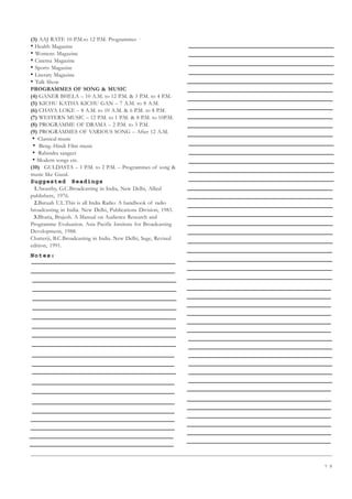 7 9
(3) AAJ RATE 10 P.M.to 12 P.M. Programmes ·
• Health Magazine
• Womens Magazine
• Cinema Magazine
• Sports Magazine
• Literary Magazine
• Talk Show
PROGRAMMES OF SONG  MUSIC
(4) GANER BHELA – 10 A.M. to 12 P.M.  3 P.M. to 4 P.M.
(5) KICHU KATHA KICHU GAN – 7 A.M. to 8 A.M.
(6) CHAYA LOKE – 8 A.M. to 10 A.M.  6 P.M. to 8 P.M.
(7) WESTERN MUSIC – 12 P.M. to 1 P.M.  8 P.M. to 10P.M.
(8) PROGRAMME OF DRAMA – 2 P.M. to 3 P.M.
(9) PROGRAMMES OF VARIOUS SONG – After 12 A.M.
• ·Classical music
• ·Beng.-Hindi Film music
• ·Rabindra sangeet
•·Modern songs etc.
(10) GULDASTA – 1 P.M. to 2 P.M. – Programmes of song 
music like Gazal.
Suggested Readings
1.Awasthy, G.C.Broadcasting in India, New Delhi, Allied
publishers, 1976.
2.Baruah U.L.This is all India Radio: A handbook of radio
broadcasting in India. New Delhi, Publications Division, 1983.
3.Bhatia, Brajesh. A Manual on Audience Research and
Programme Evaluation. Asia Pacific Institute for Broadcasting
Developmetn, 1988.
Chatterji, B.C.Broadcasting in India. New Delhi, Sage, Revised
edition, 1991.
Notes:
 