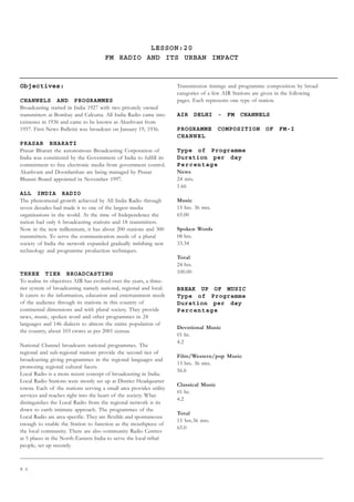 8 0
LESSON:20
FM RADIO AND ITS URBAN IMPACT
Objectives:
CHANNELS AND PROGRAMMES
Broadcasting started in India 1927 with two privately owned
transmitters at Bombay and Calcutta. All India Radio came into
existence in 1936 and came to be known as Akashvani from
1957. First News Bulletin was broadcast on January 19, 1936.
PRASAR BHARATI
Prasar Bharati the autonomous Broadcasting Corporation of
India was constituted by the Government of India to fulfill its
commitment to free electronic media from government control.
Akashvani and Doordarshan are being managed by Prasar
Bharati Board appointed in November 1997.
ALL INDIA RADIO
The phenomenal growth achieved by All India Radio through
seven decades had made it to one of the largest media
organisations in the world. At the time of Independence the
nation had only 6 broadcasting stations and 18 transmitters.
Now in the new millennium, it has about 200 stations and 300
transmitters. To serve the communication needs of a plural
society of India the network expanded gradually imbibing new
technology and programme production techniques.
THREE TIER BROADCASTING
To realise its objectives AIR has evolved over the years, a three-
tier system of broadcasting namely national, regional and local.
It caters to the information, education and entertainment needs
of the audience through its stations in this country of
continental dimensions and with plural society. They provide
news, music, spoken word and other programmes in 24
languages and 146 dialects to almost the entire population of
the country, about 103 crores as per 2001 census.
National Channel broadcasts national programmes. The
regional and sub-regional stations provide the second tier of
broadcasting giving programmes in the regional languages and
promoting regional cultural facets.
Local Radio is a more recent concept of broadcasting in India.
Local Radio Stations were mostly set up at District Headquarter
towns. Each of the stations serving a small area provides utility
services and reaches right into the heart of the society. What
distinguishes the Local Radio from the regional network is its
down to earth intimate approach. The programmes of the
Local Radio are area specific. They are flexible and spontaneous
enough to enable the Station to function as the mouthpiece of
the local community. There are also community Radio Centres
at 5 places in the North-Eastern India to serve the local tribal
people, set up recently.
Transmission timings and programme composition by broad
categories of a few AIR Stations are given in the following
pages. Each represents one type of station.
AIR DELHI - FM CHANNELS
PROGRAMME COMPOSITION OF FM-I
CHANNEL
Type of Programme
Duration per day
Percentage
News
24 mts.
1.66
Music
15 hrs. 36 mts.
65.00
Spoken Words
08 hrs.
33.34
Total
24 hrs.
100.00
BREAK UP OF MUSIC
Type of Programme
Duration per day
Percentage
Devotional Music
01 hr.
4.2
Film/Western/pop Music
13 hrs. 36 mts.
56.6
Classical Music
01 hr.
4.2
Total
15 hrs.36 mts.
65.0
 