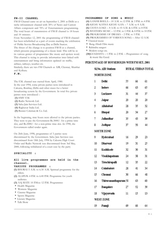 8 1
FM-II CHANNEL
FM-II Channel came on air on September 1, 2001 at Delhi as a
niche infotainment channel with 30% of News and Current
Affairs component and 70% of Entertainment programming.
The total hours of transmission of FM-II channel is 18 hours
and 10 minutes.
From November 12, 2001 the programming of FM-II channel
has been refurbished as a part of events marking the celebration
of Public Service Broadcasting Day at Delhi Station.
The thrust of the change is to position FM-II as a channel,
which presents programming of a classic kind. This will be in
its various genres of programmes like music and spoken word.
This channel is trying to provide information inter linked with
entertainment and bring information updated on traffic,
airlines, railways, weather etc.
Similarly, there are two FM Channels at AIR, Chennai, Mumbai
and Kolkata.
F.M.
The F.M. channel was started from April, 1980.
In the year 1994, some private parties were introduced in
Calcutta, Bombay, Delhi and other states for a better
broadcasting system by the Government. In total five private
parties were introduced –
(1) HMV F.M.
(2) Radio Network Ltd.
(3) Sahu Jain Services Ltd.
(4) Raghuvar India Ltd.
(5) Bennet Coleman  Co. Ltd.
In the beginning, nine hours were allotted to the private parties.
They were to pay the Government Rs.3000/- for a prime time
slot, and Rs.2000/- for a non-prime time slot. In 1998, the
Government called tender again.
On 26th June, 1998, programmes of 3 parties were
discontinued by the Government. Sahu Jain Services was
discontinued from 18th July, 1998 by Calcutta High Court
Order and Radio Network was discontinued from 3rd May,
2000, following withdrawal of a court case by the party
SPECIALITY :
All live programmes are held in the
channel.
VARIOUS PROGRAMMES :
(1) BHORAI 5 A.M. to 6.30 A.M. Spiritual programme for the
elders.
(2) ALAPON 4 P.M. to 6.00 P.M. Programme for youth
audience.
(3) AAJ RATE 10 P.M.to 12 P.M. Programmes
• Health Magazine
• Womens Magazine
• Cinema Magazine
• Sports Magazine
• Literary Magazine
• Talk Show
PROGRAMMES OF SONG  MUSIC
(4) GANER BHELA – 10 A.M. to 12 P.M.  3 P.M. to 4 P.M.
(5) KICHU KATHA KICHU GAN – 7 A.M. to 8 A.M.
(6) CHAYA LOKE – 8 A.M. to 10 A.M.  6 P.M. to 8 P.M.
(7) WESTERN MUSIC – 12 P.M. to 1 P.M.  8 P.M. to 10 P.M.
(8) PROGRAMME OF DRAMA – 2 P.M. to 3 P.M.
(9) PROGRAMMES OF VARIOUS SONG – After 12 A.M.
• Classical music
• Beng.-Hindi Film music
• Rabindra sangeet
• Modern songs etc.
(10)GULDASTA – 1 P.M. to 2 P.M. – Programmes of song
 music like Gazal.
 