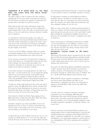 8 3
Jagadeesh M R harks back to the days
when the radio held the whole house
in thrall.
The radio conjures a kind of romance that other mediums,
especially the TV can never match. Long before the advent of
the TV, FM and even before the transistor revolutionised the
portable radio, valve radio sets ruled the air waves.
These large box-like valve radios had hypnotic ‘magic eyes’
looking at you. The way the magic eyes moved indicated the
signal strength. Many of the valve radio sets sported piano type
buttons so that one could choose between shortwave, medium
wave or longwave.
As stereophonic sound became popular, valve radio sets
decidedly became more hip and included separate dials for bass
and treble reception although the reception was mono. I have
come across some real beauties from Germany and Holland
which had nearly all receivable stations of the world written on
the glass display on the front.
At home we had the Philips stereogram which was a living-
room cabinet integrated with a record (vinyl) player. The two
popular forms of entertainment were cricket and music.
In the seventies, we listened to the historic Port of Spain test
match which India won. A choking Ravi Chaturvedi and Tony
Cozier’s friendly voice layered with static added to the
excitement. Sometimes we would wake up as early as 4 am
simply because India was playing in Australia.
It was rather common to see people glued to the radio set in
those days – my dad would do this: one ear hugged the speaker
while his eyes were closed in intense concentration and his
fingers would try to gingerly to balance the dial to catch the
station. My grandfather owned a staid looking Ekcomake and I
remember listening to Ameen Sayani’s ‘Binaca Geet Mala’.
At night, the whole world would come alive with static and all
genres of music. The BBC Rock Hour and the Australian Top
Ten hosted by Susan Dowling kept me posted on new music.
Remember Dire Straits, the Sultans of Swing? Their music was
aired on the radio for the first time around 1980.
I first listened to Eddie Van Halen’s finger-tapping style on
BBC’s Rock Hour in 1982 from their debut album Van Halen,
much before it was termed as Heavy Metal.
Somewhere along the way I discovered Willis Conover, the
legendary jazz host, on Voice of America. In his deep voice,
Conover spoke of jazz bands, their roots, the history of jazz
and thus began my introduction to jazz music.
A typical radio day would be: Radio Ceylon from 7 am to 9 am,
moving on to Radio Kuwait at 11 am on the 19m band and
2.30 pm till 4 pm in the noontime it would be Radio Australia
with National and International Top Hits. I would bunk college
so that I could be at home to catch Radio Australia at 2.30 pm.
To help improve reception, my friend helped me fashion a
‘parabolic’ antenna – basically two wooden reapers in a cross
form with tiny nails on it and copper wire wound around the
nails. The reception and signals improved tremendously with
this contraption sticking out over my roof.
Weird as it may sound, when we amateur musicians jammed at
home, my classmate and bassist Kenny Beale would plug in his
guitar through the same pick up slot of the radio while I would
plug in through the record player’s amplifier and we’d have a
great time. It was probably the absence of equipment that made
us improvise.
Today with the kind of technological advancements available
you can catch FM radio on your cellphone, a watch or even a
pen. Like the phonograph, the valve radio set has also faded
into obscurity and with it the classic, romantic notion of the
radio may have died as well.
Broadcast course aimed at FM radio
market
With private FM channels slated to mushroom after the second
phase of FM radio licensing, Prasar Bharati and Indira Gandhi
National Open University (IGNOU)’s post-graduate diploma
in radio broadcasting could not have come at a better time for
aspiring radio professionals.
The course, for which Prasar Bharati and IGNOU entered into
an MoU sometime back, will be launched soon and teach
students all aspects of broadcasting, from writing to on-air
presentation, through the 11,000 study centres of IGNOU. The
fee - only Rs 5,000, Prasar Bharati sources said here today.
While IGNOU, with its expertise in academics, is developing
the course content, Prasar Bharati will utilise its vast
infrastructure to supplement the theory part with hands-on
training in All India Radio (AIR) stations and AIR’s Staff
Training Institute.
“In India, there are a number of broadcast journalism
programmes, but none specifically addressing radio
broadcasting. This course will fill that gap, and help aspiring
radio jockeys, disc jockeys, announcers, performers, anchors,
directors, producers, etc., to be professionally equipped to enter
the highly-competitive atmosphere of FM radio stations”, the
sources said.
Once the course gets started, Prasar Bharati could look into
starting similar courses in radio broadcasting for 10th and 12th
standard students also, according to Prasar Bharati CEO K S
Sarma. “A graduate’s qualification for such skills is not required,
and diplomas, say in programme production, could be given to
even undergraduates. We will be exploring such possibilities”,
he says.
 